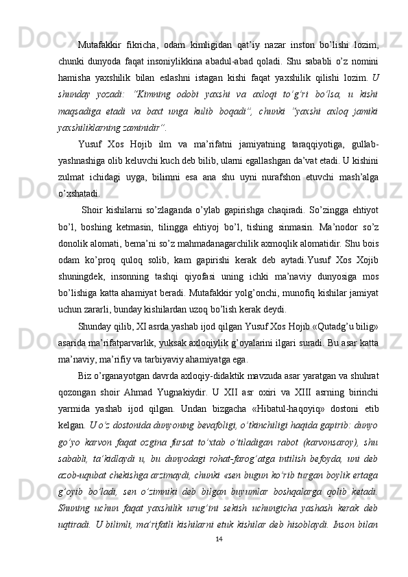 Mutafakkir   fikricha,   odam   kimligidan   qat’iy   nazar   inston   bo’lishi   lozim,
chunki   dunyoda   faqat   insoniylikkina   abadul-abad   qoladi.   Shu   sababli   o’z   nomini
hamisha   yaxshilik   bilan   eslashni   istagan   kishi   faqat   yaxshilik   qilishi   lozim.   U
shunday   yozadi:   “Kimning   odobi   yaxshi   va   axloqi   to’g’ri   bo’lsa,   u   kishi
maqsadiga   etadi   va   baxt   unga   kulib   boqadi”,   chunki   “yaxshi   axloq   jamiki
yaxshiliklarning zaminidir”.
Yusuf   Xos   Hojib   ilm   va   ma’rifatni   jamiyatning   taraqqiyotiga,   gullab-
yashnashiga olib keluvchi kuch deb bilib, ularni egallashgan da’vat etadi. U kishini
zulmat   ichidagi   uyga,   bilimni   esa   ana   shu   uyni   nurafshon   etuvchi   mash’alga
o’xshatadi.
  Shoir   kishilarni   so’zlaganda   o’ylab   gapirishga   chaqiradi.   So’zingga   ehtiyot
bo’l,   boshing   ketmasin,   tilingga   ehtiyoj   bo’l,   tishing   sinmasin.   Ma’nodor   so’z
donolik alomati, bema’ni so’z mahmadanagarchilik axmoqlik alomatidir. Shu bois
odam   ko’proq   quloq   solib,   kam   gapirishi   kerak   deb   aytadi.Yusuf   Xos   Xojib
shuningdek,   insonning   tashqi   qiyofasi   uning   ichki   ma’naviy   dunyosiga   mos
bo’lishiga katta ahamiyat beradi. Mutafakkir yolg’onchi, munofiq kishilar jamiyat
uchun zararli, bunday kishilardan uzoq bo’lish kerak deydi.
Shunday qilib, XI asrda yashab ijod qilgan Yusuf Xos Hojib «Qutadg’u bilig»
asarida ma’rifatparvarlik, yuksak axloqiylik g’oyalarini ilgari suradi. Bu asar katta
ma’naviy, ma’rifiy va tarbiyaviy ahamiyatga ega.
Biz o’rganayotgan davrda axloqiy-didaktik mavzuda asar yaratgan va shuhrat
qozongan   shoir   Ahmad   Yugnakiydir.   U   XII   asr   oxiri   va   XIII   asrning   birinchi
yarmida   yashab   ijod   qilgan.   Undan   bizgacha   «Hibatul-haqoyiq»   dostoni   etib
kelgan.   U o’z dostonida dunyoning bevafoligi, o’tkinchiligi haqida gapirib: dunyo
go’yo   karvon   faqat   ozgina   fursat   to’xtab   o’tiladigan   rabot   (karvonsaroy),   shu
sababli,   ta’kidlaydi   u,   bu   dunyodagi   rohat-farog’atga   intilish   befoyda,   uni   deb
azob-uqubat chekishga arzimaydi, chunki «sen bugun ko’rib turgan boylik ertaga
g’oyib   bo’ladi,   sen   o’zimniki   deb   bilgan   buyumlar   boshqalarga   qolib   ketadi.
Shuning   uchun   faqat   yaxshilik   urug’ini   sekish   uchungicha   yashash   kerak   deb
uqtiradi.   U   bilimli,   ma’rifatli   kishilarni   etuk   kishilar   deb   hisoblaydi.   Inson   bilan
14 