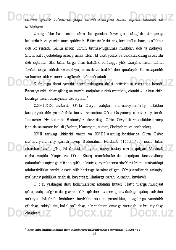 bilimni   ajratib   bo’lmaydi,   faqat   bilimli   kishigina   kamol   topishi   mumkin   de
ta’kidlaydi.
Uning   fikricha,   inson   olim   bo’lgandan   keyingina   ulug’lik   darajasiga
ko’tariladi va yaxshi nom qoldiradi. Bilimsiz kishi sog’lom bo’lsa ham, u o’likdir
deb   ko’rsatadi.   Bilim   inson   uchun   bitmas-tuganmas   mulkdir,   deb   ta’kidlaydi.
Shoir, axloq-odobdagi asosiy narsa tildir, til baxtiyorlik va baxtsizlikning sababidir
deb   uqtiradi.   Shu   bilan   birga   olim   halollik   va   haqgo’ylik,   saxiylik   inson   uchun
fazilat ,  unga  intilish  kerak  deya,  xasislik  va  badfe’llikni   qoralaydi.  Kamsuqumlik
va kamtarinlik insonni ulug’laydi, deb ko’rsatadi.
Kishilarga   faqat   yaxshi   odamlardangina   do’st   orttirishini   maslahat   beradi.
Faqat yaxshi ishlar qilibgina yaxshi natijalar kutish mumkin, chunki «...tikan ekib,
hosiliga uzum olmaysan» deb aytadi. 7
2. XVI-XIX   asrlarda   O’rta   Osiyo   xalqlari   ma’naviy-ma’rifiy   tafakkur
taraqqiyoti   ikki   yo’nalishda   bordi.   Birinchisi   O’rta   Osiyoning   o’zida   ro’y   berdi.
Ikkinchisi   Hindistonda   Boburiylar   davridagi   O’rta   Osiyolik   mutafakkirlarning
ijodida namoyon bo’ldi (Bobur, Humoyun, Akbar, Shohjahon va boshqalar).
XVII   asrning   ikkinchi   yarmi   va   XVIII   asrning   boshlarida   O’rta   Osiyo
ma’naviy-ma’rifiy   qarash   rivoji   Boborahim   Mashrab   (1653-1711)   nomi   bilan
chambarchas   bog’liq.   Mashrabdan   boy   ma’naviy   badiiy   meros   qolgan.   Mashrab
o’sha   vaqtda   Yaqin   va   O’rta   Sharq   mamlakatlarida   tarqalgan   tasavvufning
qalandarlik oqimiga e’tiqod qilib, o’zining isyonkorona she’rlari bilan jamiyatdagi
adolatsizlikka qarshi kurash olib borishga harakat qilgan. O’z g’azallarida axloqiy,
ma’naviy poklikka erishish, hayotdagi illatlarga qarshi kurashni kuylaydi.
U   o’zi   yashagan   davr   hokimlaridan   adolatni   kutadi.   Hatto   ularga   murojaat
qilib,   xalq   to’g’risida   g’amxo’rlik   qilishni,   ularning   arz-dodiga   quloq   solishni
so’raydi.   Mashrab   kishilarni   boylikka   hirs   qo’ymaslikka,   o’zgalarga   yaxshilik
qilishga, sahiylikka, halol bo’lishga, o’z mehnati evaziga yashash, nafsni  tiyishga
chaqiradi.
7
   Jahon tarixi fanidan akademik litsey va kasb-hunar kollejlari uchun o`quv dasturi.-T.:2004 43-b
15 
