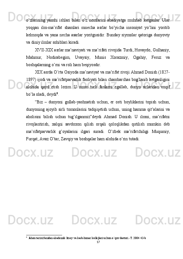 o’zlarining   yaxshi   ishlari   bilan   o’z   nomlarini   abadiyatga   muhrlab   ketganlar.   Ular
yoqqan   ilm-ma’rifat   shamlari   mnecha   asrlar   bo’yicha   insoniyat   yo’lini   yoritib
kelmoqda va yana necha asarlar yoritgusidir. Bunday siymolar qatoriga dunyoviy
va diniy ilmlar sohiblari kiradi.
XVII-XIX asrlar ma’naviyati va ma’rifati rivojida Turdi, Huvaydo, Gulhaniy,
Mahmur,   Nodirabegim,   Uvaysiy,   Munis   Xorazmiy,   Ogahiy,   Feruz   va
boshqalarning o’rni va roli ham beqiyosdir.
XIX asrda O’rta Osiyoda ma’naviyat va ma’rifat rivoji Ahmad Donish (1827-
1897) ijodi va ma’rifatparvarlik faoliyati bilan chambarchas bog’lanib ketganligini
alohida   qayd   etish   lozim.   U   inson   turli   fanlarni   egallab,   dunyo   sirlaridan   voqif
bo’la oladi, deydi 8
.
“Biz   –   dunyoni   gullab-yashnatish   uchun,   er   osti   boyliklarini   topish   uchun,
dunyoning  ajoyib  sirli   tomonlarini   tadqiqetish  uchun,   uning  hamma   qit’alarini   va
aholisini   bilish   uchun   tug’ilganmiz”deydi   Ahmad   Donish.   U   ilmni,   ma’rifatni
rivojlantirish,   xalqni   savdoxon   qilish   orqali   qoloqlikdan   qutilish   mumkin   deb
ma’rifatparvarlik   g’oyalarini   ilgari   suradi.   O’zbek   ma’rifatchiligi   Muqumiy,
Furqat, Avaz O’tar, Zavqiy va boshqalar ham alohida o’rin tutadi.
8
   Jahon tarixi fanidan akademik litsey va kasb-hunar kollejlari uchun o`quv dasturi.-T.:2004 43-b
17 