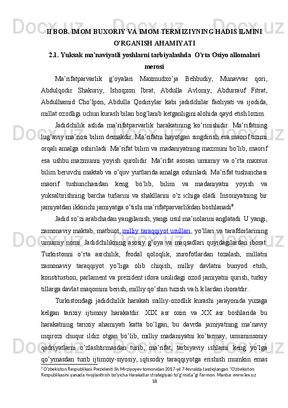 II BOB.   IMOM BUXORIY VA IMOM TERMIZIYNING HADIS ILMINI
O’RGANISH AHAMIYATI
2.1. Yuksak ma'naviyatli yoshlarni tarbiyalashda  O'rta Osiyo allomalari
merosi
Ma’rifatparvarlik   g’oyalari   Maxmudxo’ja   Behbudiy,   Munavvar   qori,
Abdulqodir   Shakuriy,   Ishoqxon   Ibrat,   Abdulla   Avloniy,   Abdurrauf   Fitrat,
Abdulhamid   Cho’lpon,   Abdulla   Qodiriylar   kabi   jadidchilar   faoliyati   va   ijodida,
millat ozodligi uchun kurash bilan bog’lanib ketganligini alohida qayd etish lozim.
Jadidchilik   aslida   ma’rifatparvarlik   harakatining   ko’rinishidir.   Ma’rifatning
lug’aviy ma’nosi bilim demakdir. Ma’rifatni hayotgan singdirish esa maorif tizimi
orqali amalga oshiriladi. Ma’rifat bilim va madaniyatning mazmuni bo’lib, maorif
esa   ushbu   mazmunni   yoyish   qurolidir.   Ma’rifat   asosan   umumiy   va   o’rta   maxsus
bilim beruvchi maktab va o’quv yurtlarida amalga oshiriladi. Ma’rifat tushunchasi
maorif   tushunchasidan   keng   bo’lib,   bilim   va   madaniyatni   yoyish   va
yuksaltirishning   barcha   turlarini   va   shakllarini   o’z   ichiga   oladi.   Insoniyatning   bir
jamiyatdan ikkinchi jamiyatga o’tishi ma’rifatparvarlikdan boshlanadi 9
.
Jadid so’zi arabchadan yangilanish, yangi usul ma’nolarini anglatadi. U yangi,
zamonaviy maktab, matbuot,   milliy taraqqiyot usullari , yo’llari va tarafdorlarining
umumiy  nomi.  Jadidchilikning   asosiy   g’oya   va   maqsadlari   quyidagilardan   iborat:
Turkistonni   o’rta   asrchilik,   feodal   qoloqlik,   xurofotlardan   tozalash,   millatni
zamonaviy   taraqqiyot   yo’liga   olib   chiqish,   milliy   davlatni   bunyod   etish,
konstitustion, parlament va prezident idora usulidagi ozod jamiyatni qurish, turkiy
tillarga davlat maqomini berish, milliy qo’shin tuzish va h.k.lardan iboratdir.
Turkistondagi   jadidchilik   harakati   milliy-ozodlik   kurashi   jarayonida   yuzaga
kelgan   tarixiy   ijtimoiy   harakatdir.   XIX   asr   oxiri   va   XX   asr   boshlarida   bu
harakatning   tarixiy   ahamiyati   katta   bo’lgan,   bu   davrda   jamiyatning   ma’naviy
inqirozi   chuqur   ildiz   otgan   bo’lib,   milliy   madaniyatni   ko’tarmay,   umuminsoniy
qadriyatlarni   o’zlashtirmasdan   turib,   ma’rifat,   tarbiyaviy   ishlarni   keng   yo’lga
qo’ymasdan   turib   ijtimoiy-siyosiy,   iqtisodiy   taraqqiyotga   erishish   mumkin   emas
9
 O'zbekiston Respublikasi Prezidenti Sh.Mirziyoyev tomonidan 2017-yil 7-fevralda tasdiqlangan "O'zbekiston 
Respublikasini yanada rivojlantirish bo'yicha Harakatlar strategiyasi to'g'risida"gi Farmon. Manba: www.lex.uz
18 