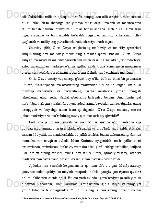 edi.  Jadidchilar   millatni   qoloqlik,   hurofot   botqog’idan  oilb   chiqish   uchun  harakat
qilishi   bilan   birga   shariatga   qat’iy   rioya   qilish   orqali   maktab   va   madrasalarda
ta’lim   berish   tizimini   dunyoviy   bilimlar   berish   asosida   isloh   qilish   g’oyalarini
ilgari   surganlar   va   buni   amalda   ko’rsatib   berganlar.   Jadidchilik   harakati   milliy
uyg’onish va milliy ong yuksalishida katta ahamiyat kasb etgan.
Shunday   qilib,   O’rta   Osiyo   xalqlarining   ma’naviy   va   ma’rifiy   qarashlari
xalqimizning   boy   ma’naviy   merosining   ajralmas   qismi   sanaladi.   O’rta   Osiyo
xalqlari ma’naviy va ma’rifiy qarashlarida inson va uning fazilatlari, ta’lim-tarbiya,
axloq   muammolari   markaziy   o’rinni   egallab   keldi.   Unda   komil   inson   muammosi
o’ziga xos ravishda o’z ichimini topganligini alohida qayd etishimiz mumkin.
O’rta   Osiyo   tarixiy   vaqealarga   g’oyat   boy   o’lka   bo’lishi   bilan   birga   azaldan
ilm-fan,   madaniyat   va   ma’naviyatning   markazidan   biri   bo’lib   kelgan.   Bu   o’lka
dunyoga   ma’naviyat   va   ma’rifatning   barcha   sohalarida   yuzlab,   minglab
jahoshumul   ulug’   zotlar,   davlat   arboblarini   tarbiyalab   bergan.   Umumbashariyat
ma’rifatparvarligini yaratishda buyuk ajdodlarimiz bevosita ishtirok etganlar uning
taraqqiyoti   va   boyishga   ulkan   hissa   qo’shganlar.   O’rta   Osiyo   madaniy   merosi
jahon madaniyati va ma’rifatining uzviy ajralmas tarkibiy qismidir 10
.
Endilikda   jahon   ma’naviyati   va   ma’rifati   saltanatida   o’z   o’rinlariga   ega
bo’lgan   ulug’larimizni   teran   anglash,   o’rganish   va   ulug’lash   vaqti   keldi.   Afsuski,
salkam 150 yillik mustamlakachilik, 70 yillik totalitar tuzum hukumronligi davrida
mamlakatimiz   navqiron   avlodi,   Islom   Karimov   aytganidek,   necha   yillar   bizni
tariximizdan, dinimizdan, ma’naviy merosimizdan g’ofil etishga urindilar, natijada
ular   o’z   xalqining   tarixini,   uning   boy   tabiiy   ilmiy,   ijtimoiy-falsafiy,   axloqiy
madaniyatdan baxramand bo’lish, o’rganishdan maxrum bo’lib keldi1.
Ajdodlarimiz   e’zozlab   kelgan,   asrlar   qa’ridan   olib   o’tilgan   falsafiy-axloqiy
pand-nasihatlar, qadriyatlar ataylab, maqsadni ko’zlab yurgizilgan siyosat qurboni
bo’ldi, e’tibordan chetda qoldi. Bu esa yosh avlodning ma’naviyatiga salbiy ta’sir
o’tkazadi.   Vaholanki,   Islom   Karimov   “O’zbekistonning   o’z   istiqlol   va   taraqqiyot
yo’li”   kitobida   ta’kidlaganidek:   “...   o’tmishdagi   allomalarning   bebaho   merosi
10
  Jahon tarixi fanidan akademik litsey va kasb-hunar kollejlari uchun o`quv dasturi.-T.:2004 43-b
19 