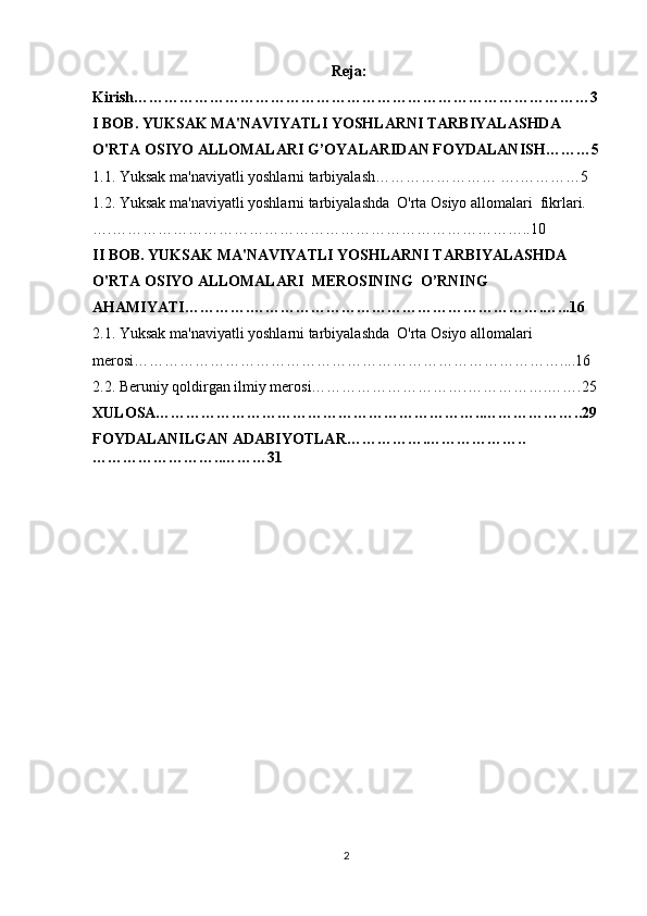   Reja :
Kirish………………………………………………………………………………3
I BOB.  YUKSAK MA'NAVIYATLI YOSHLARNI TARBIYALASHDA  
O'RTA OSIYO ALLOMALARI G’OYALARIDAN FOYDALANISH……… 5
1.1. Yuksak ma'naviyatli yoshlarni tarbiyalash…………………… ….…………5
1.2.  Yuksak ma'naviyatli yoshlarni tarbiyalashda  O'rta Osiyo allomalari  fikrlari.
… .……………………………………………………………………….. 10
II BOB.   YUKSAK MA'NAVIYATLI YOSHLARNI TARBIYALASHDA  
O'RTA OSIYO ALLOMALARI  MEROSINING  O’RNING 
AHAMIYATI ………….………………………………………………….…. .. 16
2.1. Yuksak ma'naviyatli yoshlarni tarbiyalashda  O'rta Osiyo allomalari  
merosi… ……………………………………………………………………….. ..16
2.2. Beruniy qoldirgan ilmiy merosi………………………….…………….…….25
XULOSA………………………………………………………..………………..29
FOYDALANILGAN ADABIYOTLAR…………….………………..
……………………..………31
2 