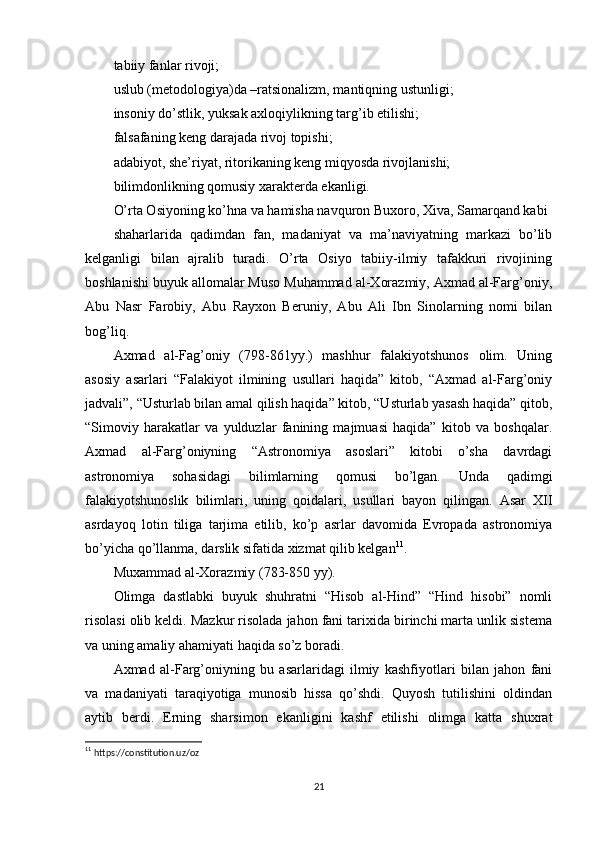 tabiiy fanlar rivoji;
uslub (metodologiya)da –ratsionalizm, mantiqning ustunligi;
insoniy do’stlik, yuksak axloqiylikning targ’ib etilishi;
falsafaning keng darajada rivoj topishi;
adabiyot, she’riyat, ritorikaning keng miqyosda rivojlanishi;
bilimdonlikning qomusiy xarakterda ekanligi.
O’rta Osiyoning ko’hna va hamisha navquron Buxoro, Xiva, Samarqand kabi
shaharlarida   qadimdan   fan,   madaniyat   va   ma’naviyatning   markazi   bo’lib
kelganligi   bilan   ajralib   turadi.   O’rta   Osiyo   tabiiy-ilmiy   tafakkuri   rivojining
boshlanishi buyuk allomalar Muso Muhammad al-Xorazmiy, Axmad al-Farg’oniy,
Abu   Nasr   Farobiy,   Abu   Rayxon   Beruniy,   Abu   Ali   Ibn   Sinolarning   nomi   bilan
bog’liq.
Axmad   al-Fag’oniy   (798-861yy.)   mashhur   falakiyotshunos   olim.   Uning
asosiy   asarlari   “Falakiyot   ilmining   usullari   haqida”   kitob,   “Axmad   al-Farg’oniy
jadvali”, “Usturlab bilan amal qilish haqida” kitob, “Usturlab yasash haqida” qitob,
“Simoviy   harakatlar   va   yulduzlar   fanining   majmuasi   haqida”   kitob   va   boshqalar.
Axmad   al-Farg’oniyning   “Astronomiya   asoslari”   kitobi   o’sha   davrdagi
astronomiya   sohasidagi   bilimlarning   qomusi   bo’lgan.   Unda   qadimgi
falakiyotshunoslik   bilimlari,   uning   qoidalari,   usullari   bayon   qilingan.   Asar   XII
asrdayoq   lotin   tiliga   tarjima   etilib,   ko’p   asrlar   davomida   Evropada   astronomiya
bo’yicha qo’llanma, darslik sifatida xizmat qilib kelgan 11
.
Muxammad al-Xorazmiy (783-850 yy).
Olimga   dastlabki   buyuk   shuhratni   “Hisob   al-Hind”   “Hind   hisobi”   nomli
risolasi olib keldi. Mazkur risolada jahon fani tarixida birinchi marta unlik sistema
va uning amaliy ahamiyati haqida so’z boradi.
Axmad   al-Farg’oniyning   bu   asarlaridagi   ilmiy   kashfiyotlari   bilan   jahon   fani
va   madaniyati   taraqiyotiga   munosib   hissa   qo’shdi.   Quyosh   tutilishini   oldindan
aytib   berdi.   Erning   sharsimon   ekanligini   kashf   etilishi   olimga   katta   shuxrat
11
  https://constitution.uz/oz
21 