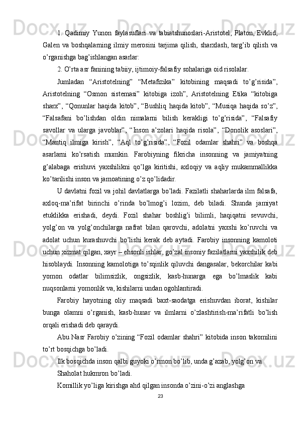 1.   Qadimiy   Yunon   faylasuflari   va   tabiatshunoslari-Aristotel,   Platon,   Evklid,
Galen   va  boshqalarning   ilmiy  merosini   tarjima   qilish,   sharxlash,   targ’ib   qilish   va
o’rganishga bag’ishlangan asarlar:
2. O’rta asr fanining tabiiy, ijtimoiy-falsafiy sohalariga oid risolalar.
Jumladan   “Aristotelning”   “Metafizika”   kitobining   maqsadi   to’g’risida”,
Aristotelning   “Osmon   sistemasi”   kitobiga   izoh”,   Aristotelning   Etika   “kitobiga
sharx”,   “Qonunlar   haqida   kitob”,   “Bushliq   haqida   kitob”,   “Musiqa   haqida   so’z”,
“Falsafani   bo’lishdan   oldin   nimalarni   bilish   kerakligi   to’g’risida”,   “Falsafiy
savollar   va   ularga   javoblar”,   “Inson   a’zolari   haqida   risola”,   “Donolik   asoslari”,
“Mantiq   ilmiga   kirish”,   “Aql   to’g’risida”,   “Fozil   odamlar   shahri”   va   boshqa
asarlarni   ko’rsatish   mumkin.   Farobiyning   fikricha   insonning   va   jamiyatning
g’alabaga   erishuvi   yaxshilikni   qo’lga   kiritishi,   axloqiy   va   aqliy   mukammallikka
ko’tarilishi inson va jamoatining o’z qo’lidadir.
U davlatni fozil va johil davlatlarga bo’ladi. Fazilatli shaharlarda ilm falsafa,
axloq-ma’rifat   birinchi   o’rinda   bo’lmog’i   lozim,   deb   biladi.   Shunda   jamiyat
etuklikka   erishadi,   deydi.   Fozil   shahar   boshlig’i   bilimli,   haqiqatni   sevuvchi,
yolg’on   va   yolg’onchilarga   nafrat   bilan   qarovchi,   adolatni   yaxshi   ko’ruvchi   va
adolat   uchun   kurashuvchi   bo’lishi   kerak   deb   aytadi.   Farobiy   insonning   kamoloti
uchun xizmat qilgan, xayr – ehsonli ishlar, go’zal insoniy fazilatlarni yaxshilik deb
hisoblaydi.   Insonning   kamolotiga   to’sqinlik   qiluvchi   dangasalar,   bekorchilar   kabi
yomon   odatlar   bilimsizlik,   ongsizlik,   kasb-hunarga   ega   bo’lmaslik   kabi
nuqsonlarni yomonlik va, kishilarni undan ogohlantiradi.
Farobiy   hayotning   oliy   maqsadi   baxt-saodatga   erishuvdan   iborat,   kishilar
bunga   olamni   o’rganish,   kasb-hunar   va   ilmlarni   o’zlashtirish-ma’rifatli   bo’lish
orqali erishadi deb qaraydi.
Abu Nasr  Farobiy o’zining “Fozil  odamlar  shahri” kitobida inson takomilini
to’rt bosqichga bo’ladi.
Ilk bosqichda inson qalbi guyoki o’rmon bo’lib, unda g’azab, yolg’on va
Shaholat hukmron bo’ladi.
Komillik yo’liga kirishga ahd qilgan insonda o’zini-o’zi anglashga
23 