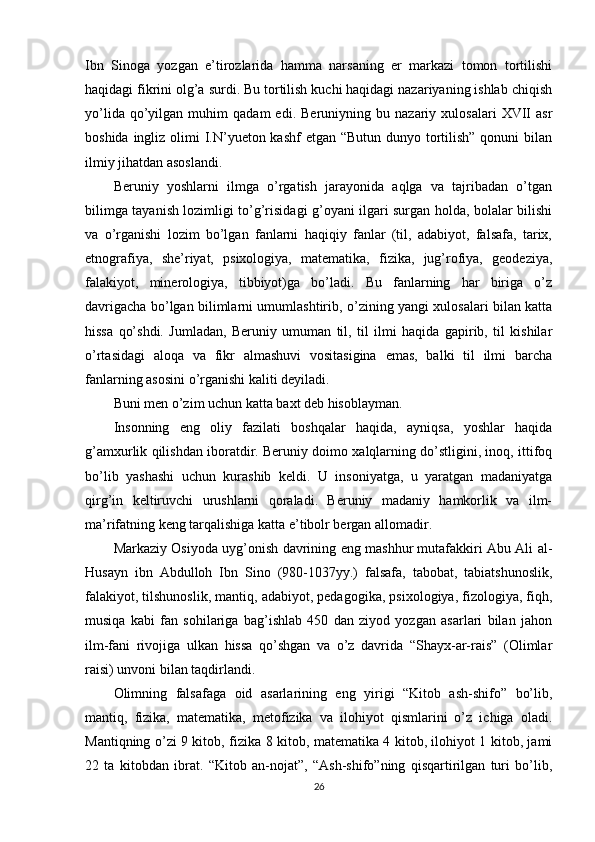 Ibn   Sinoga   yozgan   e’tirozlarida   hamma   narsaning   er   markazi   tomon   tortilishi
haqidagi fikrini olg’a surdi. Bu tortilish kuchi haqidagi nazariyaning ishlab chiqish
yo’lida   qo’yilgan   muhim   qadam   edi.   Beruniyning  bu   nazariy  xulosalari   XVII   asr
boshida ingliz olimi I.N’yueton kashf  etgan “Butun dunyo tortilish”  qonuni bilan
ilmiy jihatdan asoslandi.
Beruniy   yoshlarni   ilmga   o’rgatish   jarayonida   aqlga   va   tajribadan   o’tgan
bilimga tayanish lozimligi to’g’risidagi g’oyani ilgari surgan holda, bolalar bilishi
va   o’rganishi   lozim   bo’lgan   fanlarni   haqiqiy   fanlar   (til,   adabiyot,   falsafa,   tarix,
etnografiya,   she’riyat,   psixologiya,   matematika,   fizika,   jug’rofiya,   geodeziya,
falakiyot,   minerologiya,   tibbiyot)ga   bo’ladi.   Bu   fanlarning   har   biriga   o’z
davrigacha bo’lgan bilimlarni umumlashtirib, o’zining yangi xulosalari bilan katta
hissa   qo’shdi.   Jumladan,   Beruniy   umuman   til,   til   ilmi   haqida   gapirib,   til   kishilar
o’rtasidagi   aloqa   va   fikr   almashuvi   vositasigina   emas,   balki   til   ilmi   barcha
fanlarning asosini o’rganishi kaliti deyiladi.
Buni men o’zim uchun katta baxt deb hisoblayman.
Insonning   eng   oliy   fazilati   boshqalar   haqida,   ayniqsa,   yoshlar   haqida
g’amxurlik qilishdan iboratdir. Beruniy doimo xalqlarning do’stligini, inoq, ittifoq
bo’lib   yashashi   uchun   kurashib   keldi.   U   insoniyatga,   u   yaratgan   madaniyatga
qirg’in   keltiruvchi   urushlarni   qoraladi.   Beruniy   madaniy   hamkorlik   va   ilm-
ma’rifatning keng tarqalishiga katta e’tibolr bergan allomadir.
Markaziy Osiyoda uyg’onish davrining eng mashhur mutafakkiri Abu Ali al-
Husayn   ibn   Abdulloh   Ibn   Sino   (980-1037yy.)   falsafa,   tabobat,   tabiatshunoslik,
falakiyot, tilshunoslik, mantiq, adabiyot, pedagogika, psixologiya, fizologiya, fiqh,
musiqa   kabi   fan   sohilariga   bag’ishlab   450   dan   ziyod   yozgan   asarlari   bilan   jahon
ilm-fani   rivojiga   ulkan   hissa   qo’shgan   va   o’z   davrida   “Shayx-ar-rais”   (Olimlar
raisi) unvoni bilan taqdirlandi.
Olimning   falsafaga   oid   asarlarining   eng   yirigi   “Kitob   ash-shifo”   bo’lib,
mantiq,   fizika,   matematika,   metofizika   va   ilohiyot   qismlarini   o’z   ichiga   oladi.
Mantiqning o’zi 9 kitob, fizika 8 kitob, matematika 4 kitob, ilohiyot 1 kitob, jami
22   ta   kitobdan   ibrat.   “Kitob   an-nojat”,   “Ash-shifo”ning   qisqartirilgan   turi   bo’lib,
26 