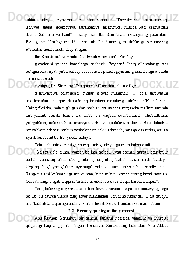 tabiat,   ilohiyot,   riyoziyot   qismlardan   iboratdir.   “Danishnoma”   ham   mantiq,
ilohiyot,   tabiat,   geometriya,   astranomiya,   arifmetika,   musiqa   kabi   qismlardan
iborat.   Salomon   va   Isbol”   falsafiy   asar.   Ibn   Sino   bilan   Beruniyning   yozishlari-
fizikaga   va   falsafaga   oid   18   ta   maktub.   Ibn   Sinoning   maktublariga   Beruniyning
e’tirozlari nomli risola chop etilgan.
Ibn Sino falsafada Aristotel ta’limoti izdan borib, Farobiy
g’oyalarini   yanada   kamolotga   erishtirdi.   Faylasuf   Sharq   allomalariga   xos
bo’lgan  xususiyat,  ya’ni   axloq, odob,  inson  psixologiyasining  kamolotiga alohida
ahamiyat beradi.
Ayniqsa, Ibn Sinoning “Tib qonunlari” asarida talqin etilgan
ta’lim-tarbiya   xususidagi   fikrlar   g’oyat   muhimdir.   U   bola   tarbiyasini
tug’ilmasdan   ona   qornidaligidanoq   boshlash   masalasiga   alohida   e’tibor   beradi.
Uning fikricha, bola tug’ilganidan boshlab esa ayoqqa turguncha ma’lum tartibda
tarbiyalanib   borishi   lozim.   Bu   tartib   o’z   vaqtida   ovqatlantirish,   cho’miltirish,
yo’rgaklash,   uxlatish   kabi   muayyan   tartib   va   qoidalardan   iborat.   Bola   tabiatini
mustahkamlashdagi muhim vositalar asta-sekin tebratish, musiqa eshittirish, ashula
aytishdan iborat bo’lib, yaxshi uxlaydi.
Tebratish uning tanasiga, musiqa uning ruhiyatiga orom bahsh etadi.
“Bolaga   do’q   qilma,   yomon   bo’lma   qo’pol,   uyqu   qochar,   qurqar,   oxir   bulur
battol,   yumshoq   o’rni   o’xlaganda,   qarong’uluq   tushub   tursin   misli   tunday...
Uyg’oq chog’i yorug’likdan ayirmagil, yulduz – samo ko’rsun bola shodlinur dil.
Rang- tuslarni ko’rsat unga turli-tuman, kunduz kuni, etmoq ersang kuzni ravshan.
Gar istasang, o’rgatmoqqa so’zi kalom, erkalatib ovoz chiqar har xil muqom”.
Zero, bolaning o’spirinlikka o’tish davri tarbiyasi o’ziga xos xususiyatga ega
bo’lib,   bu  davrda   ularda   xulq-atvor   shakllanadi.   Ibn   Sino  nazarida,   “Bola   xulqini
mo’’tadillikda saqlashga alohida e’tibor berish kerak. Bundan ikki manfaat bor. 
2.2.  Beruniy qoldirgan ilmiy merosi
Abu   Rayhon   Beruniyni   bir   qancha   fanlarni   negizida   yangilik   va   ihtirolar
qilganligi   haqida   gapirib   o'tilgan.   Beruniyni   Xorazmning   hukmdori   Abu   Abbos
27 