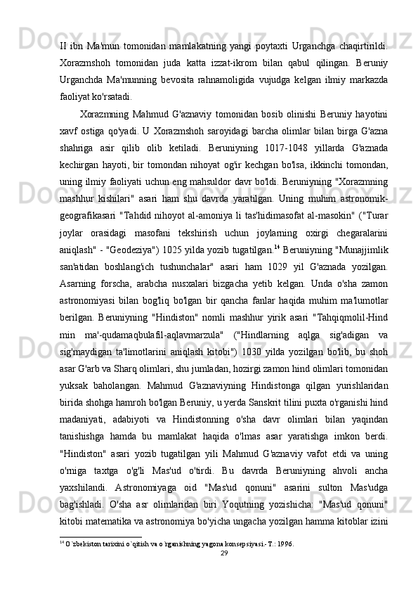 II   ibn   Ma'mun   tomonidan   mamlakatning   yangi   poytaxti   Urganchga   chaqirtirildi.
Xorazmshoh   tomonidan   juda   katta   izzat-ikrom   bilan   qabul   qilingan.   Beruniy
Urganchda   Ma'munning   bevosita   rahnamoligida   vujudga   kelgan   ilmiy   markazda
faoliyat ko'rsatadi.
Xorazmning   Mahmud   G'aznaviy   tomonidan   bosib   olinishi   Beruniy   hayotini
xavf   ostiga   qo'yadi.   U   Xorazmshoh   saroyidagi   barcha   olimlar   bilan   birga   G'azna
shahriga   asir   qilib   olib   ketiladi.   Beruniyning   1017-1048   yillarda   G'aznada
kechirgan   hayoti,   bir   tomondan   nihoyat   og'ir   kechgan   bo'lsa,   ikkinchi   tomondan,
uning ilmiy faoliyati uchun eng mahsuldor davr bo'ldi. Beruniyning "Xorazmning
mashhur   kishilari"   asari   ham   shu   davrda   yaratilgan.   Uning   muhim   astronomik-
geografikasari   "Tahdid  nihoyot  al-amoniya  li   tas'hidimasofat   al-masokin"  ("Turar
joylar   orasidagi   masofani   tekshirish   uchun   joylarning   oxirgi   chegaralarini
aniqlash" - "Geodeziya") 1025 yilda yozib tugatilgan. 14
 Beruniyning "Munajjimlik
san'atidan   boshlang'ich   tushunchalar"   asari   ham   1029   yil   G'aznada   yozilgan.
Asarning   forscha,   arabcha   nusxalari   bizgacha   yetib   kelgan.   Unda   o'sha   zamon
astronomiyasi   bilan   bog'liq   bo'lgan   bir   qancha   fanlar   haqida   muhim   ma'lumotlar
berilgan.   Beruniyning   "Hindiston"   nomli   mashhur   yirik   asari   "Tahqiqmolil-Hind
min   ma'-qudamaqbulafil-aqlavmarzula"   ("Hindlarning   aqlga   sig'adigan   va
sig'maydigan   ta'limotlarini   aniqlash   kitobi")   1030   yilda   yozilgan   bo'lib,   bu   shoh
asar G'arb va Sharq olimlari, shu jumladan, hozirgi zamon hind olimlari tomonidan
yuksak   baholangan.   Mahmud   G'aznaviyning   Hindistonga   qilgan   yurishlaridan
birida shohga hamroh bo'lgan Beruniy, u yerda Sanskrit tilini puxta o'rganishi hind
madaniyati,   adabiyoti   va   Hindistonning   o'sha   davr   olimlari   bilan   yaqindan
tanishishga   hamda   bu   mamlakat   haqida   o'lmas   asar   yaratishga   imkon   berdi.
"Hindiston"   asari   yozib   tugatilgan   yili   Mahmud   G'aznaviy   vafot   etdi   va   uning
o'rniga   taxtga   o'g'li   Mas'ud   o'tirdi.   Bu   davrda   Beruniyning   ahvoli   ancha
yaxshilandi.   Astronomiyaga   oid   "Mas'ud   qonuni"   asarini   sulton   Mas'udga
bag'ishladi.   O'sha   asr   olimlaridan   biri   Yoqutning   yozishicha:   "Mas'ud   qonuni"
kitobi matematika va astronomiya bo'yicha ungacha yozilgan hamma kitoblar izini
14
  O`zbekiston tarixini o`qitish va o`rganishning yagona konsepsiyasi.-T.: 1996.
29 
