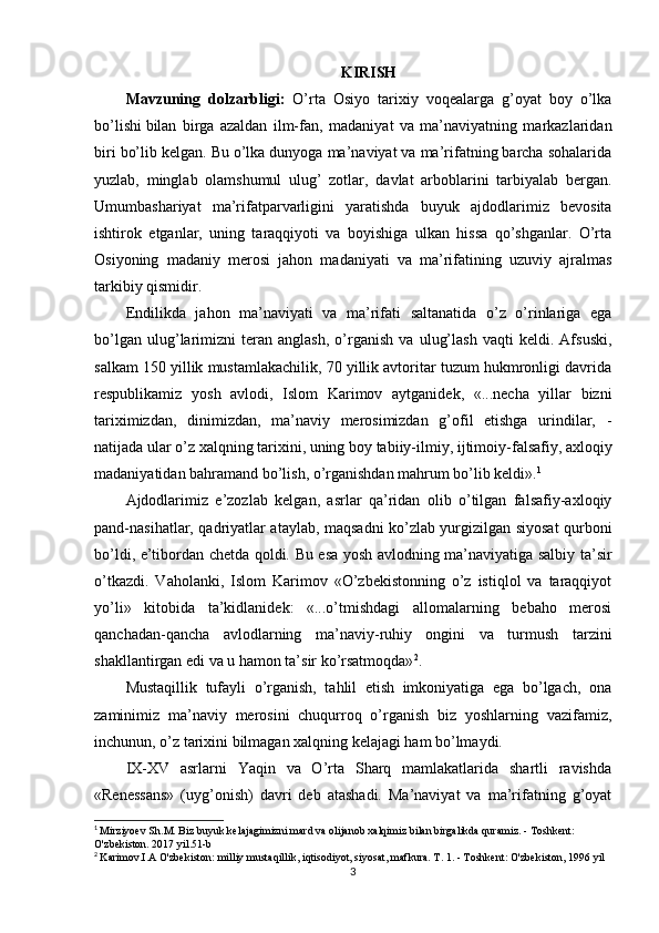 KIRISH
Mavzuning   dolzarbligi:   O’rta   Osiyo   tarixiy   voqealarga   g’oyat   boy   o’lka
bo’lishi   bilan   birga   azaldan   ilm-fan ,   madaniyat   va   ma’naviyatning   markazlaridan
biri bo’lib kelgan. Bu o’lka dunyoga ma’naviyat va ma’rifatning barcha sohalarida
yuzlab,   minglab   olamshumul   ulug’   zotlar,   davlat   arboblarini   tarbiyalab   bergan.
Umumbashariyat   ma’rifatparvarligini   yaratishda   buyuk   ajdodlarimiz   bevosita
ishtirok   etganlar,   uning   taraqqiyoti   va   boyishiga   ulkan   hissa   qo’shganlar.   O’rta
Osiyoning   madaniy   merosi   jahon   madaniyati   va   ma’rifatining   uzuviy   ajralmas
tarkibiy qismidir.
Endilikda   jahon   ma’naviyati   va   ma’rifati   saltanatida   o’z   o’rinlariga   ega
bo’lgan   ulug’larimizni   teran   anglash,   o’rganish   va   ulug’lash   vaqti   keldi.   Afsuski,
salkam 150 yillik mustamlakachilik, 70 yillik avtoritar tuzum hukmronligi davrida
respublikamiz   yosh   avlodi,   Islom   Karimov   aytganidek,   «...necha   yillar   bizni
tariximizdan,   dinimizdan,   ma’naviy   merosimizdan   g’ofil   etishga   urindilar,   -
natijada ular o’z xalqning tarixini, uning boy tabiiy-ilmiy,   ijtimoiy-falsafiy , axloqiy
madaniyatidan bahramand bo’lish, o’rganishdan mahrum bo’lib keldi». 1
Ajdodlarimiz   e’zozlab   kelgan,   asrlar   qa’ridan   olib   o’tilgan   falsafiy-axloqiy
pand-nasihatlar, qadriyatlar ataylab, maqsadni ko’zlab yurgizilgan siyosat qurboni
bo’ldi, e’tibordan chetda qoldi. Bu esa yosh avlodning ma’naviyatiga salbiy ta’sir
o’tkazdi.   Vaholanki,   Islom   Karimov   «O’zbekistonning   o’z   istiqlol   va   taraqqiyot
yo’li»   kitobida   ta’kidlanidek:   «...o’tmishdagi   allomalarning   bebaho   merosi
qanchadan-qancha   avlodlarning   ma’naviy-ruhiy   ongini   va   turmush   tarzini
shakllantirgan edi va u hamon ta’sir ko’rsatmoqda» 2
.
Mustaqillik   tufayli   o’rganish,   tahlil   etish   imkoniyatiga   ega   bo’lgach,   ona
zaminimiz   ma’naviy   merosini   chuqurroq   o’rganish   biz   yoshlarning   vazifamiz,
inchunun, o’z tarixini bilmagan xalqning kelajagi ham bo’lmaydi.
IX-XV   asrlarni   Yaqin   va   O’rta   Sharq   mamlakatlarida   shartli   ravishda
«Renessans»   (uyg’onish)   davri   deb   atashadi.   Ma’naviyat   va   ma’rifatning   g’oyat
1
  Mirziyoev Sh.M. Biz buyuk kelajagimizni mard va olijanob xalqimiz bilan birgalikda quramiz. - Toshkent: 
O'zbekiston. 2017 yil.51-b
2
  Karimov.I.A O'zbekiston: milliy mustaqillik, iqtisodiyot, siyosat, mafkura. T. 1. - Toshkent: O'zbekiston, 1996 yil
3 