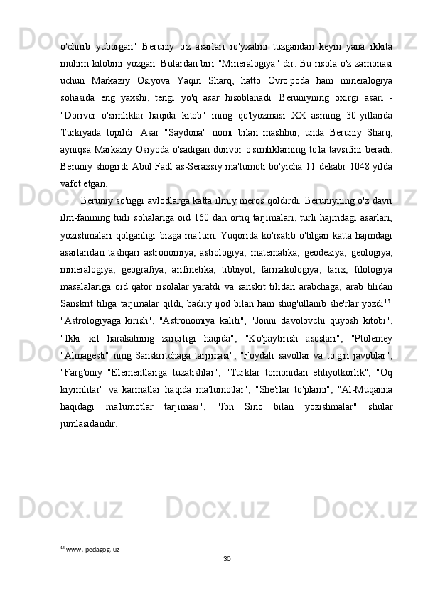 o'chirib   yuborgan"   Beruniy   o'z   asarlari   ro'yxatini   tuzgandan   keyin   yana   ikkita
muhim kitobini yozgan. Bulardan biri "Mineralogiya" dir. Bu risola o'z zamonasi
uchun   Markaziy   Osiyova   Yaqin   Sharq,   hatto   Ovro'poda   ham   mineralogiya
sohasida   eng   yaxshi,   tengi   yo'q   asar   hisoblanadi.   Beruniyning   oxirgi   asari   -
"Dorivor   o'simliklar   haqida   kitob"   ining   qo'lyozmasi   XX   asrning   30-yillarida
Turkiyada   topildi.   Asar   "Saydona"   nomi   bilan   mashhur,   unda   Beruniy   Sharq,
ayniqsa Markaziy Osiyoda o'sadigan  dorivor o'simliklarning to'la tavsifini  beradi.
Beruniy shogirdi Abul Fadl as-Seraxsiy ma'lumoti  bo'yicha 11 dekabr 1048 yilda
vafot etgan.
Beruniy so'nggi  avlodlarga katta ilmiy meros qoldirdi. Beruniyning o'z davri
ilm-fanining turli  sohalariga oid 160 dan  ortiq tarjimalari, turli  hajmdagi  asarlari,
yozishmalari   qolganligi   bizga   ma'lum.   Yuqorida   ko'rsatib   o'tilgan   katta   hajmdagi
asarlaridan   tashqari   astronomiya,   astrologiya,   matematika,   geodeziya,   geologiya,
mineralogiya,   geografiya,   arifmetika,   tibbiyot,   farmakologiya,   tarix,   filologiya
masalalariga   oid   qator   risolalar   yaratdi   va   sanskit   tilidan   arabchaga,   arab   tilidan
Sanskrit  tiliga  tarjimalar  qildi, badiiy ijod bilan ham  shug'ullanib  she'rlar  yozdi 15
.
"Astrologiyaga   kirish",   "Astronomiya   kaliti",   "Jonni   davolovchi   quyosh   kitobi",
"Ikki   xil   harakatning   zarurligi   haqida",   "Ko'paytirish   asoslari",   "Ptolemey
"Almagesti"   ning   Sanskritchaga   tarjimasi",   "Foydali   savollar   va   to'g'ri   javoblar",
"Farg'oniy   "Elementlariga   tuzatishlar",   "Turklar   tomonidan   ehtiyotkorlik",   "Oq
kiyimlilar"   va   karmatlar   haqida   ma'lumotlar",   "She'rlar   to'plami",   "Al-Muqanna
haqidagi   ma'lumotlar   tarjimasi",   "Ibn   Sino   bilan   yozishmalar"   shular
jumlasidandir.
15
 www. pedagog. uz
30 
