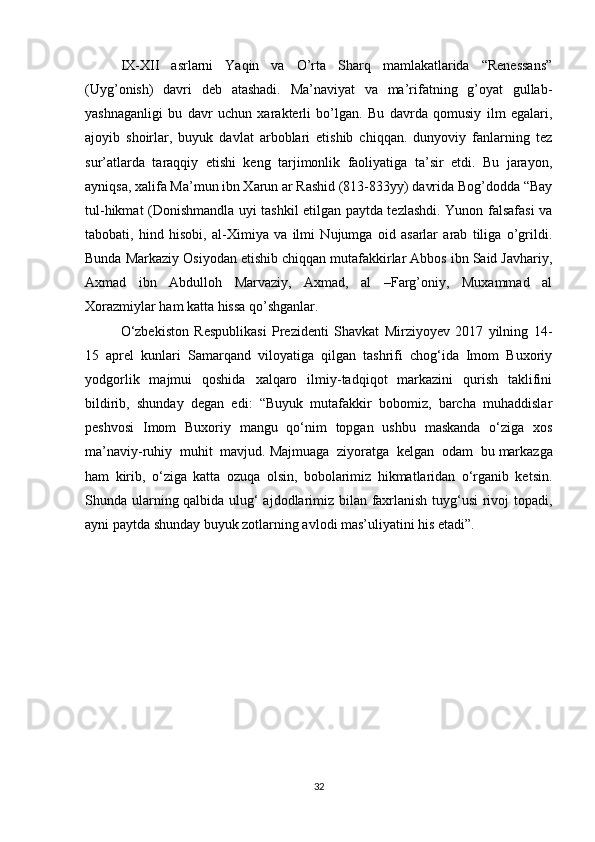 IX-XII   asrlarni   Yaqin   va   O’rta   Sharq   mamlakatlarida   “Renessans”
(Uyg’onish)   davri   deb   atashadi.   Ma’naviyat   va   ma’rifatning   g’oyat   gullab-
yashnaganligi   bu   davr   uchun   xarakterli   bo’lgan.   Bu   davrda   qomusiy   ilm   egalari,
ajoyib   shoirlar,   buyuk   davlat   arboblari   etishib   chiqqan.   dunyoviy   fanlarning   tez
sur’atlarda   taraqqiy   etishi   keng   tarjimonlik   faoliyatiga   ta’sir   etdi.   Bu   jarayon,
ayniqsa, xalifa Ma’mun ibn Xarun ar Rashid (813-833yy) davrida Bog’dodda “Bay
tul-hikmat (Donishmandla uyi tashkil etilgan paytda tezlashdi. Yunon falsafasi va
tabobati,   hind   hisobi,   al-Ximiya   va   ilmi   Nujumga   oid   asarlar   arab   tiliga   o’grildi.
Bunda Markaziy Osiyodan etishib chiqqan mutafakkirlar Abbos ibn Said Javhariy,
Axmad   ibn   Abdulloh   Marvaziy,   Axmad,   al   –Farg’oniy,   Muxammad   al
Xorazmiylar ham katta hissa qo’shganlar.
O‘zbekiston   Respublikasi   Prezidenti   Shavkat   Mirziyoyev   2017   yilning   14-
15   aprel   kunlari   Samarqand   viloyatiga   qilgan   tashrifi   chog‘ida   Imom   Buxoriy
yodgorlik   majmui   qoshida   xalqaro   ilmiy-tadqiqot   markazini   qurish   taklifini
bildirib,   shunday   degan   edi:   “Buyuk   mutafakkir   bobomiz,   barcha   muhaddislar
peshvosi   Imom   Buxoriy   mangu   qo‘nim   topgan   ushbu   maskanda   o‘ziga   xos
ma’naviy-ruhiy   muhit   mavjud.   Majmuaga   ziyoratga   kelgan   odam   bu   markazga
ham   kirib,   o‘ziga   katta   ozuqa   olsin,   bobolarimiz   hikmatlaridan   o‘rganib   ketsin.
Shunda ularning qalbida ulug‘ ajdodlarimiz bilan faxrlanish tuyg‘usi rivoj topadi,
ayni paytda shunday buyuk zotlarning avlodi mas’uliyatini his etadi”.  
32 