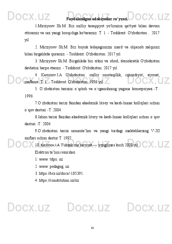 Foydalanilgan adabiyotlar ro’yxati.
1.Mirziyoev   Sh.M.   Biz   milliy   taraqqiyot   yo'limizni   qat'iyat   bilan   davom
ettiramiz va uni yangi bosqichga ko'taramiz. T. 1. - Toshkent: O'zbekiston .. 2017
yil. 
2.   Mirziyoev   Sh.M.   Biz   buyuk   kelajagimizni   mard   va   olijanob   xalqimiz
bilan birgalikda quramiz. - Toshkent: O'zbekiston. 2017 yil. 
3.   Mirziyoev   Sh.M.   Birgalikda   biz   erkin   va   obod,   demokratik   O'zbekiston
davlatini barpo etamiz. - Toshkent: O'zbekiston. 2017 yil. 
4.   Karimov.I.A   O'zbekiston:   milliy   mustaqillik,   iqtisodiyot,   siyosat,
mafkura. T. 1. - Toshkent: O'zbekiston, 1996 yil. 
5.   O`zbekiston   tarixini   o`qitish   va   o`rganishning   yagona   konsepsiyasi.-T.:
1996. 
7.O`zbekiston tarixi fanidan akademik litsey va kasb-hunar kollejlari uchun
o`quv dasturi.-T.:2004. 
8.Jahon tarixi fanidan akademik litsey va kasb-hunar kollejlari uchun o`quv
dasturi.-T.:2004. 
9.O`zbekiston   tarixi   umumta’lim   va   yangi   turdagi   maktablarning   V-XI
sinflari uchun dastur T. 1997. 
10.   Karimov.I.A  Yuksak ma naviyat — yengilmas kuchʼ   2008-yil
Elektron ta’lim resurslari
1. www. tdpu. uz
2. www. pedagog. uz
3. https://lex.uz/docs/-185391
4. https://constitution.uz/oz
33 