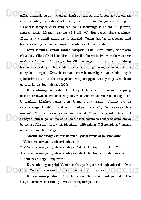 gullab-yashnashi bu davr uchun xarakterli bo’lgan. Bu davrda qomusiy ilm egalari,
ajoyib shoirlar, buyuk  davlat   arboblari  yetishib  chiqqan.  Dunyoviy  fanlarning tez
sur’atlarda   taraqqiy   etishi   keng   tarjimonlik   faoliyatiga   ta’sir   etdi.   Bu   jarayon,
ayniqsa   halifa   Ma’mun   davrida   (813-133   yil)   Bag’dodda   «Bayt-ul-hikma»
(Donolar   uyi)   tashkil   etilgan   paytda   tezlashdi.   Yunon   falsafasi   va   tabobati,   hind
hisobi, al-ximiya va ilmu nujumga oid asarlar arab tiliga o’girildi. 
Kurs   ishining   o rganilganlik   darajasi:  ʻ O’rta   Osiyo   tarixiy   voqealarga
g’oyat boy o’lka bo’lishi bilan birga azaldan ilm-fan, madaniyat va ma’naviyatning
markazlaridan   biri   bo’lib   kelgan.   Bu   o’lka   dunyoga   ma’naviyat   va   ma’rifatning
barcha   sohalarida   yuzlab,   minglab   olamshumul   ulug’   zotlar,   davlat   arboblarini
tarbiyalab   bergan.   Umumbashariyat   ma’rifatparvarligini   yaratishda   buyuk
ajdodlarimiz bevosita ishtirok etganlar, uning taraqqiyoti va boyishiga ulkan hissa
qo’shganlar va ulug’lash vaqti keldi.  
Kurs   ishining   maqsadi:   O’rta   Osiyoda   tabiiy-ilmiy   tafakkuri   rivojining
boshlanishi buyuk allomalar al-Farg’oniy va al-Xorazmiylar nomi bilan bog’liqdir.
U   mashhur   falakkiyotshunos   olim.   Uning   asosiy   asarlari   “Astranomiya   va
astralyabiyaga   kirish”,   “Falakdan   bo’ladigan   sabablar”,   “Astralyabiya   fani
usullari”,   “Osmon   harakatlari   va   yulduzlar   ilmi”   va   boshqalardir.   Asar   XII
asrdayoq   lotin   tiliga   tarjima   etilib,   ko’p   asrlar   davomida   Evropada   astronomiya
bo’yicha  qo’llanma, darslik  sifatida  xizmat  qilib kelgan.   U Evropada  al-Fraganus
nomi bilan mashhur bo’lgan.
Mazkur maqsadga erishish uchun quyidagi vazifalar belgilab olindi:  
1. Yuksak ma'naviyatli yoshlarni tarbiyalash
2.  Yuksak ma'naviyatli yoshlarni tarbiyalashda  O'rta Osiyo allomalari  fikrlari
3. Yuksak ma'naviyatli yoshlarni tarbiyalashda  O'rta Osiyo allomalari  merosi
4. Beruniy qoldirgan ilmiy merosi
Kurs   ishining   obyekti   Yuksak   ma'naviyatli   yoshlarni   tarbiyalashda     O'rta
Osiyo allomalari  merosining  o’rni   va uning asosiy tamoyillari
Kurs ishining predmeti:   Yuksak ma'naviyatli yoshlarni tarbiyalashda   O'rta
Osiyo allomalari  merosining  o’rni   va  ahamiyatini yoritish
4 