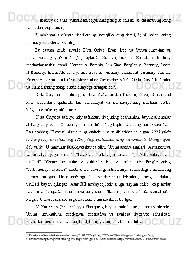 5) insoniy do’stlik, yuksak axloqiylikning targ’ib etilishi; 6) falsafaning keng
darajada rivoj topishi; 
7)   adabiyot,   she’riyat,   ritorikaning   (notiqlik)   keng   rivoji;   8)   bilimdonlikning
qomusiy xarakterda ekanligi.
Bu   davrga   kelib,   avvalo   O’rta   Osiyo,   Eron,   Iroq   va   Suriya   ilmu-fan   va
madaniyatning   yirik   o’chog’iga   aylandi.   Xorazm,   Buxoro,   Xirotda   yirik   ilmiy
markazlar   tashkil   topdi.   Xorazmiy,   Farobiy,   Ibn   Sino,   Farg’oniy,   Beruniy,   Imom
al-Buxoriy, Imom Moturudiy, Imom Iso at-Termiziy, Hakim at-Termiziy, Axmad
Yassaviy, Najmiddin Kubro, Maxmud az-Zamaxshariy kabi O’rta Osiyolik olimlar
va ulamolarning dongi butun dunyoga taralgan edi 3
.
O’rta   Osiyoning   qadimiy ,   qo’hna   shaharlaridan   Buxoro,   Xiva,   Samarqand
kabi   shaharlari,   qadimda   fan,   madaniyat   va   ma’naviyatning   markaxi   bo’lib
kelganligi bilan ajralib turadi.
O’rta   Osiyoda   tabiiy-ilmiy   tafakkuri   rivojining   boshlanishi   buyuk   allomalar
al-Farg’oniy   va   al-Xorazmiylar   nomi   bilan   bog’liqdir.   Ularning   har   ikkovi   ham
Bag’doddagi   “Bayt-ul-hikma”ning   etakchi   ilm   sohiblaridan   sanalgan.   1998   yilda
al-Farg’oniy tavalludining 1200 yilligi yurtimizda keng nishonlandi. Uning vafoti
861 yildir.   U mashhur falakkiyotshunos olim. Uning asosiy asarlari “Astranomiya
va   astralyabiyaga   kirish”,   “Falakdan   bo’ladigan   sabablar”,   “Astralyabiya   fani
usullari”,   “Osmon   harakatlari   va   yulduzlar   ilmi”   va   boshqalardir.   Farg’oniyning
“Astranomiya asoslari” kitobi o’sha davrdagi astranomiya sohasidagi bilimlarning
qomusi   bo’lgan.   Unda   qadimgi   falakiyotshunoslik   bilimlari,   uning   qoidalari,
usullari   bayon   qilingan.   Asar   XII   asrdayoq   lotin   tiliga   tarjima   etilib,   ko’p   asrlar
davomida Evropada astronomiya bo’yicha qo’llanma, darslik sifatida xizmat qilib
kelgan. U Evropada al-Fraganus nomi bilan mashhur bo’lgan.
Al-Xorazmiy   (780-850   yy.)   Sharqning   buyuk   mutafakkiri,   qomusiy   olimdir.
Uning   ilmu-nujum,   geodeziya,   geografiya   va   ayniqsa   riyoziyot   sohasidagi
xizmatlari beqiyosdir. U arab, hind, lotin, yunon, fors tillarini bilgan.
3
 O'zbekiston Respublikasi Prezidentining 28.01.2022 yildagi "2022 — 2026 yillarga mo'ljallangan Yangi 
O'zbekistonning taraqqiyot strategiyasi to'g'risida"gi PF-60-son Farmoni. https://lex.uz/docs/5841063#5843878
8 
