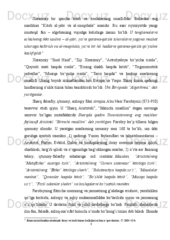 Xorazmiy   bir   qancha   kitob   va   risolalarning   muallifidir.   Bulardan   eng
mashhuri   “Kitob   al-jabr   va   al-muqobala”   asaridir.   Bu   asar   riyoziyotda   yangi
mustaqil   fan   –   algebraning   vujudga   kelishiga   zamin   bo’ldi.   U   tenglamalarni
echishning ikki usulini – al-jabr, ya’ni qarama-qarshi ishoralarni yagona musbat
ishoraga keltirish va al-muqobala, ya’ni bir hil hadlarni qarama-qarshi qo’yishni
kashf qildi. 4
Xorazmiy   “Sind   Hind”,   “Ziji   Xorazmiy”,   “Astrolyabiya   bo’yicha   risola”,
“Quyosh   soati   haqida   risola”,   “Erning   shakli   haqida   kitob”,   “Trigonometrik
jadvallar”,   “Musiqa   bo’yicha   risola”,   “Tarix   haqida”   va   boshqa   asarlarning
muallifi.   Uning   buyuk   xizmatlaridan   biri   Evropa   va   Yaqin   Sharq   ilmini   qadimgi
hindlarning o’nlik tizimi bilan tanishtirish bo’ldi.   Uni Evropada “Algaritmus” deb
yuritganlar.
Sharq falsafiy, ijtimoiy, axloqiy fikri rivojini Abu Nasr Farobiysiz (873-950)
tasavvur   etish   qiyin.   U   “Sharq   Aristoteli”,   “Ikkinchi   muallim”   degan   unvonga
sazovor   bo’lgan   mutafakkirdir.   Sharqda   qadim   Yunonistonning   eng   mashhur
faylasufi  Aristotel  “Birinchi  muallim”  deb  yuritilgan.   Farobiy  ko’p  tillarni  bilgan
qomusiy   olimdir.   U   yaratgan   asarlarning   umumiy   soni   160   ta   bo’lib,   uni   ikki
guruhga   ajratish   mumkin:   1)   qadimgi   Yunon   faylasuflari   va   tabiatshunoslarini   –
Aristotel,   Platon,   Evklid,   Galen   va   boshqalarning   ilmiy   merosini   tarjima   qilish,
sharhlash, targ’ib qilish va o’rganishga bag’ishlangan asarlar; 2) o’rta asr fanining
tabiiy,   ijtimoiy-falsafiy   sohalariga   oid   risolalar.   Masalan,   “Aristotelning
“Metafizika”   asariga   izoh”,   “Aristotelning   “Osmon   sistemasi”   kitobiga   izoh”,
“Aristotelning “Etika” kitobiga sharh”,  “Substanstiya haqida so’z”, “Masalalar
manbai”,   “Qonunlar   haqida   kitob”,   “Bo’shlik   haqida   kitob”,   “Musiqa   haqida
so’z”, “Fozil odamlar shahri” va boshqalarni ko’rsatish mumkin.
Farobiyning fikricha insonning va jamoatning g’alabaga erishuvi, yaxshilikni
qo’lga   kiritishi,   axloqiy   va   aqliy   mukammallikka   ko’tarilishi   inson   va   jamoaning
o’z   qo’lidadir.   U   davlatni   fozil   va   johil   davlatlarga   bo’ladi.   Fazilatli   shaharlarda
ilm-fan, falsafa, axloq-ma’rifat birinchi o’rinda bo’lmog’i lozim deb biladi. Shunda
4
   Jahon tarixi fanidan akademik litsey va kasb-hunar kollejlari uchun o`quv dasturi.-T.:2004 43-b
9 