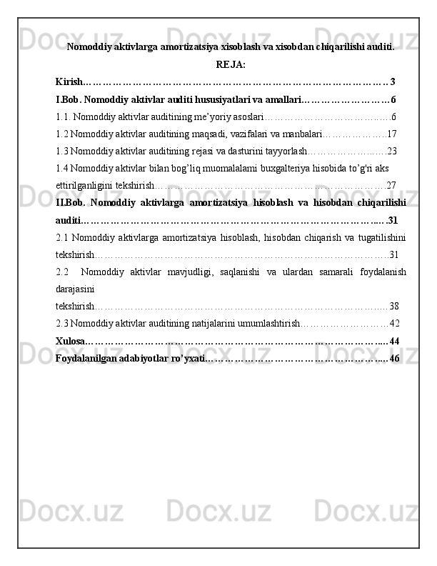 Nomoddiy aktivlarga amortizatsiya xisoblash va xisobdan chiqarilishi auditi.
REJA:
Kirish……………………………………………………………………………….. 3
I.Bob. Nomoddiy aktivlar auditi hususiyatlari va amallari………………………6
1.1. Nomoddiy aktivlar auditining me’yoriy asoslari……………………………..….6
1.2 Nomoddiy aktivlar auditining maqsadi, vazifalari va manbalari………………..17
1.3 Nomoddiy aktivlar auditining rejasi va dasturini tayyorlash………………...….23
1.4 Nomoddiy aktivlar bilan bog’liq muomalalami buxgalteriya hisobida to’g'ri aks 
ettirilganligini tekshirish…………………………………………………………….27
II.Bob.   Nomoddiy   aktivlarga   amortizatsiya   hisoblash   va   hisobdan   chiqarilishi
auditi……………………………………………………………………………..….31
2.1   Nomoddiy   aktivlarga   amortizatsiya   hisoblash,   hisobdan   chiqarish   va   tugatilishini
tekshirish……………………………………………………………………………..31
2.2     Nomoddiy   aktivlar   mavjudligi,   saqlanishi   va   ulardan   samarali   foydalanish
darajasini
tekshirish…………………………………………………………………………..…38
2.3 Nomoddiy aktivlar auditining natijalarini umumlashtirish………………………42
Xulosa……………………………………………………………………………..…44
Foydalanilgan adabiyotlar ro’yxati……………………………………………..…46