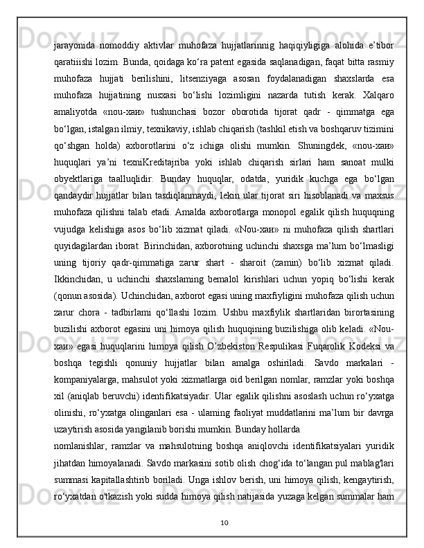 jarayonida   nomoddiy   aktivlar   muhofaza   hujjatlarinnig   haqiqiyligiga   alohida   e’tibor
qaratiiishi lozim. Bunda, qoidaga ko‘ra patent egasida saqlanadigan, faqat bitta rasmiy
muhofaza   hujjati   berilishini,   litsenziyaga   asosan   foydalanadigan   shaxslarda   esa
muhofaza   hujjatining   nusxasi   bo‘lishi   lozimligini   nazarda   tutish   kerak.   Xalqaro
amaliyotda   «nou-хаи»   tushunchasi   bozor   oborotida   tijorat   qadr   -   qimmatga   ega
bo‘lgan, istalgan ilmiy, texnikaviy, ishlab chiqarish (tashkil etish va boshqaruv tizimini
qo‘shgan   holda)   axborotlarini   o‘z   ichiga   olishi   mumkin.   Shuningdek,   «nou-хаи»
huquqlari   ya’ni   texniKreditajriba   yoki   ishlab   chiqarish   sirlari   ham   sanoat   mulki
obyektlariga   taalluqlidir.   Bunday   huquqlar,   odatda,   yuridik   kuchga   ega   bo‘lgan
qandaydir   hujjatlar   bilan   tasdiqlanmaydi,   lekin  ular   tijorat   siri   hisoblanadi   va   maxsus
muhofaza   qilishni   talab   etadi.   Amalda   axborotlarga   monopol   egalik   qilish   huquqning
vujudga   kelishiga   asos   bo‘lib   xizmat   qiladi.   «Nou-хаи»   ni   muhofaza   qilish   shartlari
quyidagilardan iborat. Birinchidan, axborotning uchinchi  shaxsga ma’lum bo‘lmasligi
uning   tijoriy   qadr-qimmatiga   zarur   shart   -   sharoit   (zamin)   bo‘lib   xizmat   qiladi.
Ikkinchidan,   u   uchinchi   shaxslaming   bemalol   kirishlari   uchun   yopiq   bo‘lishi   kerak
(qonun asosida). Uchinchidan, axborot egasi uning maxfiyligini muhofaza qilish uchun
zarur   chora   -   tadbirlami   qo‘llashi   lozim.   Ushbu   maxfiylik   shartlaridan   birortasining
buzilishi  axborot  egasini  uni  himoya qilish  huquqining buzilishiga  olib keladi. «Nou-
хаи»   egasi   huquqlarini   himoya   qilish   O’zbekiston   Respulikasi   Fuqarolik   Kodeksi   va
boshqa   tegishli   qonuniy   hujjatlar   bilan   amalga   oshiriladi.   Savdo   markalari   -
kompaniyalarga, mahsulot yoki xizmatlarga oid berilgan nomlar, ramzlar yoki boshqa
xil (aniqlab beruvchi) identifikatsiyadir. Ular egalik qilishni asoslash uchun ro‘yxatga
olinishi,   ro‘yxatga   olinganlari   esa   -   ulaming   faoliyat   muddatlarini   ma’lum   bir   davrga
uzaytirish asosida yangilanib borishi mumkin. Bunday hollarda
nomlanishlar,   ramzlar   va   mahsulotning   boshqa   aniqlovchi   identifikatsiyalari   yuridik
jihatdan himoyalanadi. Savdo markasini sotib olish chog‘ida to‘langan pul mablag'lari
summasi kapitallashtirib boriladi. Unga ishlov berish, uni himoya qilish, kengaytirish,
ro‘yxatdan o'tkazish yoki sudda himoya qilish natijasida yuzaga kelgan summalar ham
10
