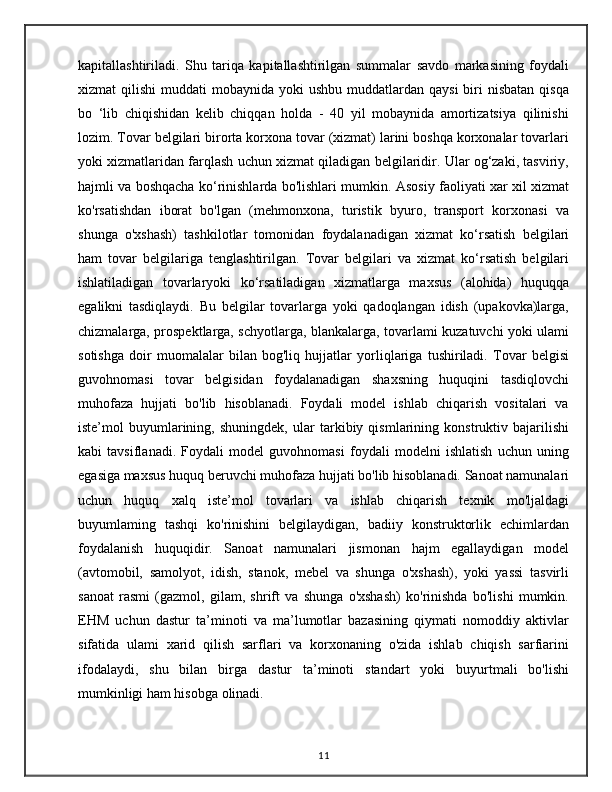kapitallashtiriladi.   Shu   tariqa   kapitallashtirilgan   summalar   savdo   markasining   foydali
xizmat  qilishi  muddati  mobaynida  yoki   ushbu  muddatlardan  qaysi   biri   nisbatan  qisqa
bo   ‘lib   chiqishidan   kelib   chiqqan   holda   -   40   yil   mobaynida   amortizatsiya   qilinishi
lozim. Tovar belgilari birorta korxona tovar (xizmat) larini boshqa korxonalar tovarlari
yoki xizmatlaridan farqlash uchun xizmat qiladigan belgilaridir. Ular og‘zaki, tasviriy,
hajmli va boshqacha ko‘rinishlarda bo'lishlari mumkin. Asosiy faoliyati xar xil xizmat
ko'rsatishdan   iborat   bo'lgan   (mehmonxona,   turistik   byuro,   transport   korxonasi   va
shunga   o'xshash)   tashkilotlar   tomonidan   foydalanadigan   xizmat   ko‘rsatish   belgilari
ham   tovar   belgilariga   tenglashtirilgan.   Tovar   belgilari   va   xizmat   ko‘rsatish   belgilari
ishlatiladigan   tovarlaryoki   ko‘rsatiladigan   xizmatlarga   maxsus   (alohida)   huquqqa
egalikni   tasdiqlaydi.   Bu   belgilar   tovarlarga   yoki   qadoqlangan   idish   (upakovka)larga,
chizmalarga, prospektlarga, schyotlarga, blankalarga, tovarlami kuzatuvchi yoki ulami
sotishga   doir   muomalalar   bilan   bog'liq   hujjatlar   yorliqlariga   tushiriladi.   Tovar   belgisi
guvohnomasi   tovar   belgisidan   foydalanadigan   shaxsning   huquqini   tasdiqlovchi
muhofaza   hujjati   bo'lib   hisoblanadi.   Foydali   model   ishlab   chiqarish   vositalari   va
iste’mol   buyumlarining,   shuningdek,   ular   tarkibiy   qismlarining   konstruktiv   bajarilishi
kabi   tavsiflanadi.   Foydali   model   guvohnomasi   foydali   modelni   ishlatish   uchun   uning
egasiga maxsus huquq beruvchi muhofaza hujjati bo'lib hisoblanadi. Sanoat namunalari
uchun   huquq   xalq   iste’mol   tovarlari   va   ishlab   chiqarish   texnik   mo'ljaldagi
buyumlaming   tashqi   ko'rinishini   belgilaydigan,   badiiy   konstruktorlik   echimlardan
foydalanish   huquqidir.   Sanoat   namunalari   jismonan   hajm   egallaydigan   model
(avtomobil,   samolyot,   idish,   stanok,   mebel   va   shunga   o'xshash),   yoki   yassi   tasvirli
sanoat   rasmi   (gazmol,   gilam,   shrift   va   shunga   o'xshash)   ko'rinishda   bo'lishi   mumkin.
EHM   uchun   dastur   ta’minoti   va   ma’lumotlar   bazasining   qiymati   nomoddiy   aktivlar
sifatida   ulami   xarid   qilish   sarflari   va   korxonaning   o'zida   ishlab   chiqish   sarfiarini
ifodalaydi,   shu   bilan   birga   dastur   ta’minoti   standart   yoki   buyurtmali   bo'lishi
mumkinligi ham hisobga olinadi.
11