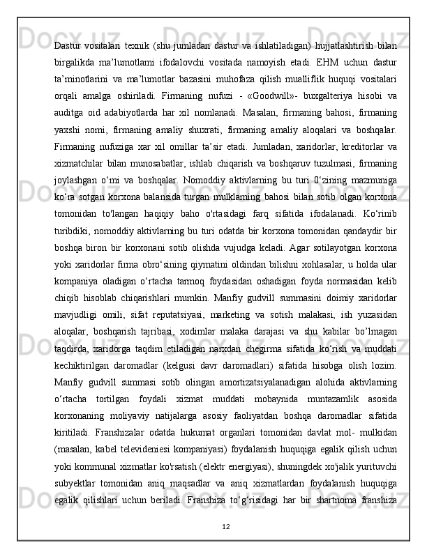 Dastur   vositalari   texnik   (shu   jumladan   dastur   va   ishlatiladigan)   hujjatlashtirish   bilan
birgalikda   ma’lumotlami   ifodalovchi   vositada   namoyish   etadi.   EHM   uchun   dastur
ta’minotlarini   va   ma’lumotlar   bazasini   muhofaza   qilish   mualliflik   huquqi   vositalari
orqali   amalga   oshiriladi.   Firmaning   nufuzi   -   «Goodwill»-   buxgalteriya   hisobi   va
auditga   oid   adabiyotlarda   har   xil   nomlanadi.   Masalan,   firmaning   bahosi,   firmaning
yaxshi   nomi,   firmaning   amaliy   shuxrati,   firmaning   amaliy   aloqalari   va   boshqalar.
Firmaning   nufuziga   xar   xil   omillar   ta’sir   etadi.   Jumladan,   xaridorlar,   kreditorlar   va
xizmatchilar   bilan   munosabatlar,   ishlab   chiqarish   va   boshqaruv   tuzulmasi,   firmaning
joylashgan   o‘mi   va   boshqalar.   Nomoddiy   aktivlarning   bu   turi   0‘zining   mazmuniga
ko‘ra   sotgan   korxona   balansida   turgan   mulklaming   bahosi   bilan   sotib   olgan   korxona
tomonidan   to'langan   haqiqiy   baho   o'rtasidagi   farq   sifatida   ifodalanadi.   Ko‘rinib
turibdiki,   nomoddiy   aktivlarning   bu   turi   odatda   bir   korxona   tomonidan   qandaydir   bir
boshqa   biron   bir   korxonani   sotib   olishda   vujudga   keladi.   Agar   sotilayotgan   korxona
yoki   xaridorlar   firma   obro‘sining   qiymatini   oldindan   bilishni   xohlasalar,   u   holda   ular
kompaniya   oladigan   o‘rtacha   tarmoq   foydasidan   oshadigan   foyda   normasidan   kelib
chiqib   hisoblab   chiqarishlari   mumkin.   Manfiy   gudvill   summasini   doimiy   xaridorlar
mavjudligi   omili,   sifat   reputatsiyasi,   marketing   va   sotish   malakasi,   ish   yuzasidan
aloqalar,   boshqarish   tajribasi,   xodimlar   malaka   darajasi   va   shu   kabilar   bo’lmagan
taqdirda,   xaridorga   taqdim   etiladigan   narxdan   chegirma   sifatida   ko‘rish   va   muddati
kechiktirilgan   daromadlar   (kelgusi   davr   daromadlari)   sifatida   hisobga   olish   lozim.
Manfiy   gudvill   summasi   sotib   olingan   amortizatsiyalanadigan   alohida   aktivlarning
o‘rtacha   tortilgan   foydali   xizmat   muddati   mobaynida   muntazamlik   asosida
korxonaning   moliyaviy   natijalarga   asosiy   faoliyatdan   boshqa   daromadlar   sifatida
kiritiladi.   Franshizalar   odatda   hukumat   organlari   tomonidan   davlat   mol-   mulkidan
(masalan,   kabel   televideniesi   kompaniyasi)   foydalanish   huquqiga   egalik   qilish   uchun
yoki kommunal xizmatlar ko'rsatish (elektr energiyasi), shuningdek xo'jalik yurituvchi
subyektlar   tomonidan   aniq   maqsadlar   va   aniq   xizmatlardan   foydalanish   huquqiga
egalik   qilishlari   uchun   beriladi.   Franshiza   to‘g‘risidagi   har   bir   shartnoma   franshiza
12
