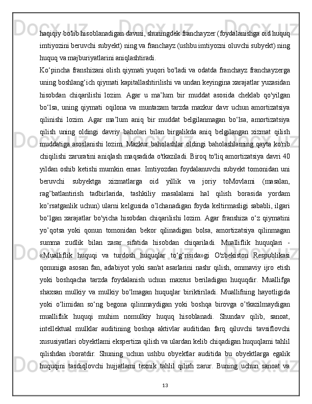 haqiqiy bo'lib hisoblanadigan davmi, shuningdek franchayzer (foydalanishga oid huquq
imtiyozini beruvchi subyekt) ning va franchayz (ushbu imtiyozni oluvchi subyekt) ning
huquq va majburiyatlarini aniqlashtiradi.
Ko‘pincha franshizani olish qiymati yuqori bo'ladi va odatda franchayz franchayzerga
uning boshlang‘ich qiymati kapitallashtirilishi va undan keyingina xarajatlar yuzasidan
hisobdan   chiqarilishi   lozim.   Agar   u   ma’lum   bir   muddat   asosida   cheklab   qo'yilgan
bo‘lsa,   uning   qiymati   oqilona   va   muntazam   tarzda   mazkur   davr   uchun   amortizatsiya
qilinishi   lozim.   Agar   ma’lum   aniq   bir   muddat   belgilanmagan   bo‘lsa,   amortizatsiya
qilish   uning   oldingi   davriy   baholari   bilan   birgalikda   aniq   belgilangan   xizmat   qilish
muddatiga asoslanishi lozim. Mazkur baholashlar oldingi baholashlaming qayta ko'rib
chiqilishi zaruratini aniqlash maqsadida o'tkaziladi. Biroq to'liq amortizatsiya davri 40
yildan oshib  ketishi  mumkin emas.   Imtiyozdan  foydalanuvchi  subyekt  tomonidan  uni
beruvchi   subyektga   xizmatlarga   oid   yillik   va   joriy   toMovlami   (masalan,
rag’batlantirish   tadbirlarida,   tashkiliy   masalalami   hal   qilish   borasida   yordam
ko’rsatganlik uchun) ularni kelgusida o’lchanadigan foyda keltirmasligi sababli, ilgari
bo‘lgan   xarajatlar   bo'yicha   hisobdan   chiqarilishi   lozim.   Agar   franshiza   o‘z   qiymatini
yo’qotsa   yoki   qonun   tomonidan   bekor   qilinadigan   bolsa,   amortizatsiya   qilinmagan
summa   zudlik   bilan   zarar   sifatida   hisobdan   chiqariladi.   Mualliflik   huquqlari   -
«Mualliflik   huquqi   va   turdosh   huquqlar   to‘g‘risida»gi   O'zbekiston   Respublikasi
qonuniga   asosan   fan,   adabiyot   yoki   san'at   asarlarini   nashr   qilish,   ommaviy   ijro   etish
yoki   boshqacha   tarzda   foydalanish   uchun   maxsus   beriladigan   huquqdir.   Muallifga
shaxsan   mulkiy   va   mulkiy   bo‘lmagan   huquqlar   biriktiriladi.   Muallifning   hayotligida
yoki   o‘limidan   so‘ng   begona   qilinmaydigan   yoki   boshqa   birovga   o’tkazilmaydigan
mualliflik   huquqi   muhim   nomulkiy   huquq   hisoblanadi.   Shundav   qilib,   sanoat,
intellektual   mulklar   auditining   boshqa   aktivlar   auditidan   farq   qiluvchi   tavsiflovchi
xususiyatlari obyektlami ekspertiza qilish va ulardan kelib chiqadigan huquqlami tahlil
qilishdan   iboratdir.   Shuning   uchun   ushbu   obyektlar   auditida   bu   obyektlarga   egalik
huquqini   tasdiqlovchi   hujjatlami   texnik   tahlil   qilish   zarur.   Buning   uchun   sanoat   va
13