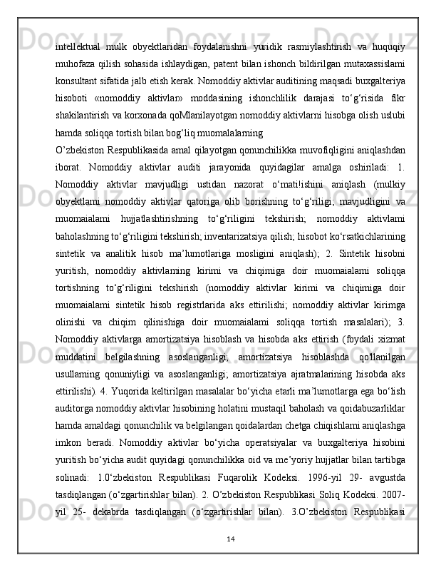 intellektual   mulk   obyektlaridan   foydalanishni   yuridik   rasmiylashtirish   va   huquqiy
muhofaza qilish sohasida  ishlaydigan, patent  bilan ishonch bildirilgan mutaxassislami
konsultant sifatida jalb etish kerak. Nomoddiy aktivlar auditining maqsadi buxgalteriya
hisoboti   «nomoddiy   aktivlar»   moddasining   ishonchlilik   darajasi   to‘g‘risida   fikr
shakilantirish va korxonada qoMlanilayotgan nomoddiy aktivlarni hisobga olish uslubi
hamda soliqqa tortish bilan bog‘liq muomalalarning
O’zbekiston Respublikasida amal qilayotgan qonunchilikka muvofiqligini aniqlashdan
iborat.   Nomoddiy   aktivlar   auditi   jarayonida   quyidagilar   amalga   oshiriladi:   1.
Nomoddiy   aktivlar   mavjudligi   ustidan   nazorat   o‘mati!ishini   aniqlash   (mulkiy
obyektlami   nomoddiy   aktivlar   qatoriga   olib   borishning   to‘g‘riligi;   mavjudligini   va
muomaialami   hujjatlashtirishning   to‘g‘riligini   tekshirish;   nomoddiy   aktivlami
baholashning to‘g‘riligini tekshirish; inventarizatsiya qilish; hisobot ko‘rsatkichlarining
sintetik   va   analitik   hisob   ma’lumotlariga   mosligini   aniqlash);   2.   Sintetik   hisobni
yuritish,   nomoddiy   aktivlaming   kirimi   va   chiqimiga   doir   muomaialami   soliqqa
tortishning   to‘g‘riligini   tekshirish   (nomoddiy   aktivlar   kirimi   va   chiqimiga   doir
muomaialami   sintetik   hisob   registrlarida   aks   ettirilishi;   nomoddiy   aktivlar   kirimga
olinishi   va   chiqim   qilinishiga   doir   muomaialami   soliqqa   tortish   masalalari);   3.
Nomoddiy   aktivlarga   amortizatsiya   hisoblash   va   hisobda   aks   ettirish   (foydali   xizmat
muddatini   belgilashning   asoslanganligi;   amortizatsiya   hisoblashda   qo'llanilgan
usullaming   qonuniyligi   va   asoslanganligi;   amortizatsiya   ajratmalarining   hisobda   aks
ettirilishi). 4. Yuqorida keltirilgan masalalar bo‘yicha etarli ma’lumotlarga ega bo‘lish
auditorga nomoddiy aktivlar hisobining holatini mustaqil baholash va qoidabuzarliklar
hamda amaldagi qonunchilik va belgilangan qoidalardan chetga chiqishlami aniqlashga
imkon   beradi.   Nomoddiy   aktivlar   bo‘yicha   operatsiyalar   va   buxgalteriya   hisobini
yuritish bo‘yicha audit quyidagi qonunchilikka oid va me’yoriy hujjatlar bilan tartibga
solinadi:   1.0‘zbekiston   Respublikasi   Fuqarolik   Kodeksi.   1996-yil   29-   avgustda
tasdiqlangan (o‘zgartirishlar bilan). 2. O’zbekiston Respublikasi  Soliq Kodeksi. 2007-
yil   25-   dekabrda   tasdiqlangan   (o‘zgartirishlar   bilan).   3.O’zbekiston   Respublikasi
14