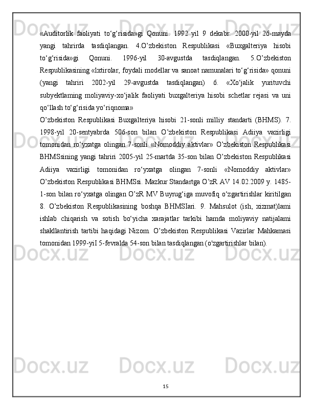 «Auditorlik   faoliyati   to‘g‘risida»gi   Qonuni.   1992   yil   9   dekabr.   2000-yil   26-mayda
yangi   tahrirda   tasdiqlangan.   4.O’zbekiston   Respublikasi   «Buxgalteriya   hisobi
to‘g‘risida»gi   Qonuni.   1996-yil   30-avgustda   tasdiqlangan.   5.O’zbekiston
Respublikasining «lxtirolar, foydali modellar va sanoat namunalari to‘g‘risida» qonuni
(yangi   tahriri   2002-yil   29-avgustda   tasdiqlangan)   6.   «Xo‘jalik   yurituvchi
subyektlaming   moliyaviy-xo‘jalik   faoliyati   buxgalteriya   hisobi   schetlar   rejasi   va   uni
qo‘llash to‘g‘risida yo‘riqnoma»
O’zbekiston   Respublikasi   Buxgalteriya   hisobi   21-sonli   milliy   standarti   (BHMS).   7.
1998-yil   20-sentyabrda   506-son   bilan   O’zbekiston   Respublikasi   Adiiya   vazirligi
tomonidan   ro‘yxatga   olingan   7-sonli   «Nomoddiy   aktivlar»   O’zbekiston   Respublikasi
BHMSsining   yangi   tahriri   2005-yil   25-martda  35-son   bilan  O’zbekiston   Respublikasi
Adiiya   vazirligi   tomonidan   ro‘yxatga   olingan   7-sonli   «Nomoddiy   aktivlar»
O’zbekiston Respublikasi BHMSsi. Mazkur Standartga O’zR AV 14.02.2009 y. 1485-
1-son bilan ro‘yxatga olingan O’zR MV Buyrug‘iga muvofiq o‘zgartirishlar kiritilgan
8.   O’zbekiston   Respublikasining   boshqa   BHMSIari.   9.   Mahsulot   (ish,   xizmat)lami
ishlab   chiqarish   va   sotish   bo‘yicha   xarajatlar   tarkibi   hamda   moliyaviy   natijalami
shakllantirish   tartibi   haqidagi   Nizom.   O’zbekiston   Respublikasi   Vazirlar   Mahkamasi
tomonidan 1999-yiI 5-fevralda 54-son bilan tasdiqlangan (o'zgartirishlar bilan).
15
