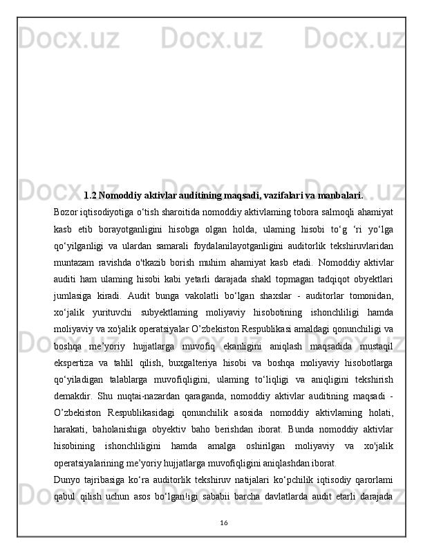 1.2 Nomoddiy aktivlar auditining maqsadi, vazifalari va manbalari.
Bozor iqtisodiyotiga o‘tish sharoitida nomoddiy aktivlaming tobora salmoqli ahamiyat
kasb   etib   borayotganligini   hisobga   olgan   holda,   ulaming   hisobi   to‘g   ‘ri   yo‘lga
qo‘yilganligi   va   ulardan   samarali   foydalanilayotganligini   auditorlik   tekshiruvlaridan
muntazam   ravishda   o'tkazib   borish   muhim   ahamiyat   kasb   etadi.   Nomoddiy   aktivlar
auditi   ham   ulaming   hisobi   kabi   yetarli   darajada   shakl   topmagan   tadqiqot   obyektlari
jumlasiga   kiradi.   Audit   bunga   vakolatli   bo‘lgan   shaxslar   -   auditorlar   tomonidan,
xo‘jalik   yurituvchi   subyektlaming   moliyaviy   hisobotining   ishonchliligi   hamda
moliyaviy va xo'jalik operatsiyalar O’zbekiston Respublikasi amaldagi qonunchiligi va
boshqa   me’yoriy   hujjatlarga   muvofiq   ekanligini   aniqlash   maqsadida   mustaqil
ekspertiza   va   tahlil   qilish,   buxgalteriya   hisobi   va   boshqa   moliyaviy   hisobotlarga
qo‘yiladigan   talablarga   muvofiqligini,   ulaming   to‘liqligi   va   aniqligini   tekshirish
demakdir.   Shu   nuqtai-nazardan   qaraganda,   nomoddiy   aktivlar   auditining   maqsadi   -
O’zbekiston   Respublikasidagi   qonunchilik   asosida   nomoddiy   aktivlaming   holati,
harakati,   baholanishiga   obyektiv   baho   berishdan   iborat.   Bunda   nomoddiy   aktivlar
hisobining   ishonchliligini   hamda   amalga   oshirilgan   moliyaviy   va   xo'jalik
operatsiyalarining me’yoriy hujjatlarga muvofiqligini aniqlashdan iborat.
Dunyo   tajribasiga   ko‘ra   auditorlik   tekshiruv   natijalari   ko‘pchilik   iqtisodiy   qarorlami
qabul   qilish   uchun   asos   bo‘lgan!igi   sababii   barcha   davlatlarda   audit   etarli   darajada
16
