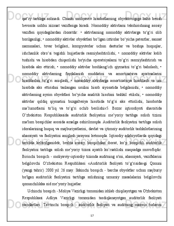 qat’iy   tartibga   solinadi.   Chunki   moliyaviv   hisobotlaming   obyektiviigiga   baho   berish
bevosita   ushbu   xizmat   vazifasiga   kiradi.   Nomoddiy   aktivlami   tekshirishning   asosiy
vazifasi   quyidagilardan   iboratdir:   •   aktivlaming   nomoddiy   aktivlarga   to‘g‘ri   olib
borilganligi; • nomoddiy aktivlar obyektlari bo‘lgan ixtirolar bo‘yicha patentlar, sanoat
namunalari,   tovar   belgilari,   kompyuterlar   uchun   dasturlar   va   boshqa   huquqlar,
ishchanlik   obro‘si   tegishli   hujjatlarda   rasmiylashtirilishi;   •   nomoddiy   aktivlar   kelib
tushishi   va   hisobdan   chiqarilishi   bo'yicha   operatsiyalami   to‘g‘ri   rasmiylashtirish   va
hisobda   aks   ettirish;   •   nomoddiy   aktivlar   boshlang‘ich   qiymatini   to‘g‘ri   baholash;   •
nomoddiy   aktivlaming   foydalanish   muddatini   va   amortizatsiva   ajratmalarini
hisoblashni   to‘g‘ri   aniqlash;   •   nomoddiy   aktivlarga   amortizatsiya   hisoblash   va   uni
hisobda   aks   ettirishni   tanlangan   usulini   hisob   siyosatida   belgilanishi;   •   nomoddiy
aktivlaming   ayrim   obyektlari   bo‘yicha   analitik   hisobini   tashkil   etilishi;   •   nomoddiy
aktivlar   qoldiq   qiymatini   buxgalteriya   hisobida   to‘g‘ri   aks   ettirilishi,   hisobotda
ma’lumotlarni   to‘liq   va   to‘g‘ri   ochib   berilishi»5.   Bozor   iqtisodiyoti   sharoitida
O’zbekiston   Respublikasida   auditorlik   faoliyatini   me’yoriy   tartibga   solish   tizimi
ma'lum   bosqichlar   asosida   amalga   oshirilmoqda.   Auditorlik   faoliyatini   tartibga   solish
idoralarining huquq va majburiyatlarini, davlat  va  ijtimoiy auditorlik tashkilotlarining
ahamiyati  va faoliyatini  aniqlash jarayoni  ketmoqda. Iqtisodiy adabiyotlarda quyidagi
tartibda   keltirilganidek,   beshta   asosiy   bosqichdan   iborat,   ko‘p   bosqichli   auditorlik
faoliyatini   tartibga   solish   me’yoriy   tizimi   ajratib   ko’rsatilishi   maqsadga   muvofiqdir.
Birinchi   bosqich   -   moliyaviy-iqtisodiy   tizimda   auditning   o'mi,   ahamiyati,   vazifalarini
belgilovchi   O’zbekiston   Respublikasi   «Auditorlik   faoliyati   to‘g‘risida»gi   Qonuni
(yangi   tahrir)   2000   yil   26   may.   Ikkinchi   bosqich   -   barcha   obyektlar   uchun   majburiy
bo'lgan   auditorlik   faoliyatini   tartibga   solishning   umumiy   masalalarini   belgilovchi
qonunchilikka oid me’yoriy hujjatlar.
     Uchinchi bosqich - Moliya Vazirligi tomonidan ishlab chiqilayotgan va O'zbekiston
Respublikasi   Adliya   Vazirligi   tomonidan   tasdiqlanayotgan   auditorlik   faoliyati
standartlari.   To'rtinchi   bosqich   -   auditorlik   faoliyati   va   auditning   maxsus   turlarini
17