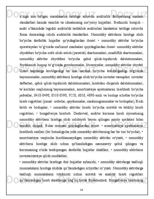 o‘ziga   xos   bo'lgan   masalaiarini   tartibga   soluvchi   auditorlik   faoliyatining   maxsus
standartlari   hamda   vazirlik   va   idoralaming   me’yoriy   hujjatlari.   Beshinchi   bosqich   -
audit   o‘tkazishda   tegishli   auditorlik   tashkiloti   auditorlari   harakatini   tartibga   soluvchi
firma   doirasidagi   ishchi   auditorlik   standartlari.   Nomoddiy   aktivlarni   hisobga   olish
bo'yicha   dastlabki   hujjatlar   qo'yidagilardan   iborat:   •   nomoddiy   aktivlar   bo'yicha
operatsiyalar to‘g‘risida ma'lumot manbalari quyidagilardan iborat: nomoddiy aktivlar
obyektlari bo'yicha sotib olish-sotish (yaratish) shartnomalari, mualliflik shartnomalari,
nomoddiy   aktivlar   obyektlari   bo'yicha   qabul   qilish-topshirish   dalolatnomalari,
foydalanish huquqi to‘g‘risida guvohnomalar, litsenziyalar, nomoddiy aktivlar obyekti
Ustav   kapitaliga   kiritilganligi   va   ular   narxlari   bo'yicha   kelishilganligi   to'g'risida
bayonnomalar, nomoddiy aktivlarni hisobga olish bo'yicha inventar varaqalari. inventar
daftarlari,  qabul   qilish-topshirish  dalolatnomalari,  hisobdan  chiqarish   dalolatnomalari,
ta’sischilar   majlisining   bayonnomalari,   amortizatsiya   ajratmalarini   hisoblash   bo'yicha
jadvallar, 0410-0490, 0510-0590, 9220,  6010, 4890-sonli   va boshqa   schetlar  bo'yicha
hisob registrlari (jumal- orderlar, qaydnomalar, mashinogrammalar va boshqalar), Bosh
kitob   va   boshqalar;   •   nomoddiy   aktivlar   hisobi   bo'yicha   sintetik   va   tahliliy   hisob
registrlari;   •   buxgalteriya   hisoboti.   Dastavval,   auditor   korxona   hisob   siyosatining
nomoddiy   aktivlarni   hisobga   olish   uslubiyoti   bayon   qilingan   asosiy   qoidalari   bilan
tanishib   chiqadi.   Bular   xususan   quyidagilardan   iborat:   •   amortizatsiya   ajratmalarini
hisoblash usullari (bir butunligicha yoki nomoddiy aktivlarning har bir turi bo'yicha); •
amortizatsiya   vaqtincha   hisoblanmaydigan   nomoddiy   aktivlar   ro'yxati;   •   nomoddiy
aktivlarni   hisobga   olish   uchun   qo'lianiladigan   namunaviy   qabul   qilingan   va
korxonaning   o'zida   tasdiqiangan   dastlabki   hujjatlar   shakllari;   •   nomoddiy   aktivlarni
inventarizatsiya qilish muddatlari;
•   nomoddiy   aktivlar   hisobiga   doir   hujjatlar   aylanishi;   •   nomoddiy   aktivlarga   taalluqli
muomalalami hisobga olishda qo‘llaniladigan schyotlar ro‘yxati. Nomoddiy aktivlarga
taalluqli   muomalalami   tekshirish   uchun   sintetik   va   analitik   hisob   registrlari
qo‘llaniladigan  hisob  shakllariga  bog‘liq  holda foydalaniladi. Buxgalteriya  hisobining
18 