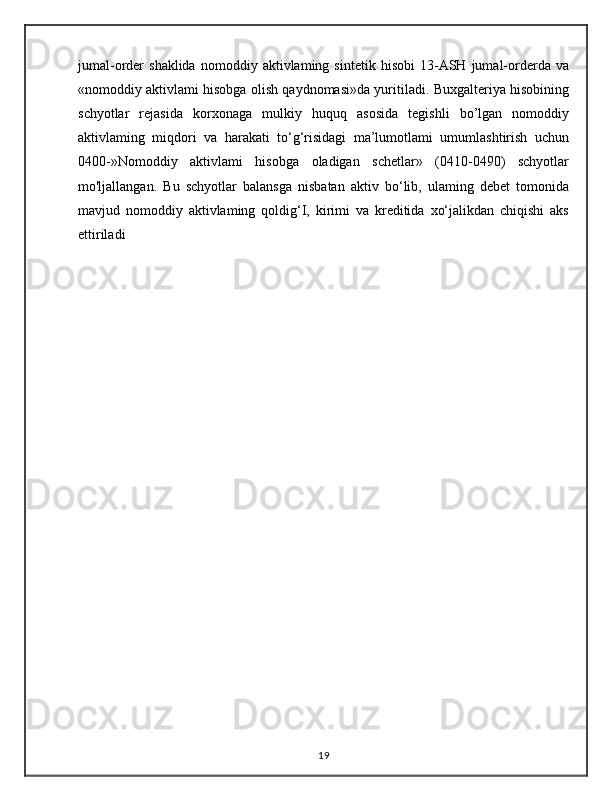 jumal-order   shaklida   nomoddiy   aktivlaming  sintetik   hisobi   13-ASH   jumal-orderda  va
«nomoddiy aktivlami hisobga olish qaydnomasi»da yuritiladi. Buxgalteriya hisobining
schyotlar   rejasida   korxonaga   mulkiy   huquq   asosida   tegishli   bo’lgan   nomoddiy
aktivlaming   miqdori   va   harakati   to‘g‘risidagi   ma’lumotlami   umumlashtirish   uchun
0400-»Nomoddiy   aktivlami   hisobga   oladigan   schetlar»   (0410-0490)   schyotlar
mo'ljallangan.   Bu   schyotlar   balansga   nisbatan   aktiv   bo‘lib,   ulaming   debet   tomonida
mavjud   nomoddiy   aktivlaming   qoldig‘I,   kirimi   va   kreditida   xo‘jalikdan   chiqishi   aks
ettiriladi                                                                                                     
19 