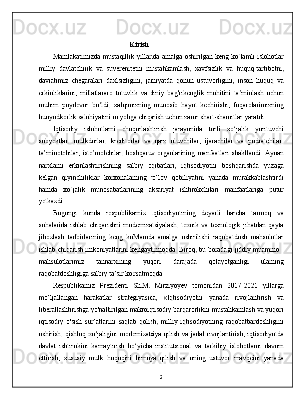 Kirish
Mamlakatimizda  mustaqillik  yillarida  amalga  oshirilgan keng  ko‘lamli   islohotlar
milliy   davlatchiiik   va   suverenitetni   mustahkamlash,   xavfsizlik   va   huquq-tartibotni,
daviatimiz   chegaralari   daxlsizligini,   jamiyatda   qonun   ustuvorligini,   inson   huquq   va
erkinliklarini,   millatlararo   totuvlik   va   diniy   bag'rikenglik   muhitini   ta’minlash   uchun
muhim   poydevor   bo‘ldi,   xalqimizning   munosib   hayot   kechirishi,   fuqarolarimizning
bunyodkorlik salohiyatini ro'yobga chiqarish uchun zarur shart-sharoitlar yaratdi.
Iqtisodiy   islohotlami   chuqurlashtirish   jarayonida   turli   xo‘jalik   yurituvchi
subyektlar,   mulkdorlar,   kreditorlar   va   qarz   oluvchilar,   ijarachilar   va   pudratchilar,
ta’minotchilar,   iste’molchilar,   boshqaruv   organlarining   manfaatlari   shakllandi.   Aynan
narxlami   erkinlashtirishning   salbiy   oqibatlari,   iqtisodiyotni   boshqarishda   yuzaga
kelgan   qiyinchilikiar   korxonalaming   to‘lov   qobiliyatini   yanada   murakkablashtirdi
hamda   xo‘jalik   munosabatlarining   aksariyat   ishtirokchilari   manfaatlariga   putur
yetkazdi.
Bugungi   kunda   respublikamiz   iqtisodiyotining   deyarli   barcha   tarmoq   va
sohalarida   ishlab   chiqarishni   modemizatsiyalash,   texnik   va   texnologik   jihatdan   qayta
jihozlash   tadbirlarining   keng   koMamda   amalga   oshirilishi   raqobatdosh   mahsulotlar
ishlab chiqarish imkoniyatlarini kengaytirmoqda. Biroq, bu boradagi jiddiy muammo -
mahsulotlarimiz   tannarxining   yuqori   darajada   qolayotganligi   ulaming
raqobatdoshligiga salbiy ta’sir ko'rsatmoqda.
Respublikamiz   Prezidenti   Sh.M.   Mirziyoyev   tomonidan   2017-2021   yillarga
mo‘ljallangan   harakatlar   strategiyasida,   «Iqtisodiyotni   yanada   rivojlantirish   va
liberallashtirishga yo'naltirilgan makroiqtisodiy barqarorlikni mustahkamlash va yuqori
iqtisodiy   o'sish   sur’atlarini   saqlab   qolish,   milliy   iqtisodiyotning   raqobatbardoshligini
oshirish, qishloq xo‘jaligini modemizatsiya  qilish va jadal  rivojlantirish, iqtisodiyotda
davlat   ishtirokini   kamaytirish   bo‘yicha   institutsional   va   tarkibiy   islohotlami   davom
ettirish,   xususiy   mulk   huquqini   himoya   qilish   va   uning   ustuvor   mavqeini   yanada
2