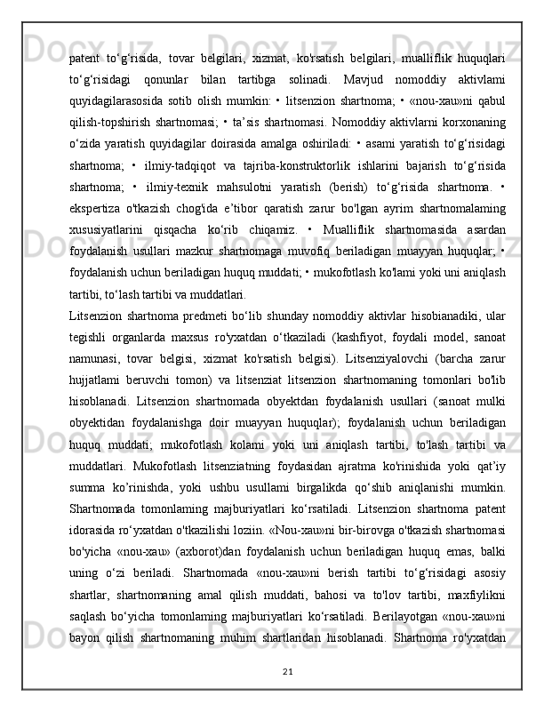 patent   to‘g‘risida,   tovar   belgilari,   xizmat,   ko'rsatish   belgilari,   mualliflik   huquqlari
to‘g‘risidagi   qonunlar   bilan   tartibga   solinadi.   Mavjud   nomoddiy   aktivlami
quyidagilarasosida   sotib   olish   mumkin:   •   litsenzion   shartnoma;   •   «nou-xau»ni   qabul
qilish-topshirish   shartnomasi;   •   ta’sis   shartnomasi.   Nomoddiy   aktivlarni   korxonaning
o‘zida   yaratish   quyidagilar   doirasida   amalga   oshiriladi:   •   asami   yaratish   to‘g‘risidagi
shartnoma;   •   ilmiy-tadqiqot   va   tajriba-konstruktorlik   ishlarini   bajarish   to‘g‘risida
shartnoma;   •   ilmiy-texnik   mahsulotni   yaratish   (berish)   to‘g‘risida   shartnoma.   •
ekspertiza   o'tkazish   chog'ida   e’tibor   qaratish   zarur   bo'lgan   ayrim   shartnomalaming
xususiyatlarini   qisqacha   ko‘rib   chiqamiz.   •   Mualliflik   shartnomasida   asardan
foydalanish   usullari   mazkur   shartnomaga   muvofiq   beriladigan   muayyan   huquqlar;   •
foydalanish uchun beriladigan huquq muddati; • mukofotlash ko'lami yoki uni aniqlash
tartibi, to‘lash tartibi va muddatlari.
Litsenzion   shartnoma   predmeti   bo‘lib   shunday   nomoddiy   aktivlar   hisobianadiki,   ular
tegishli   organlarda   maxsus   ro'yxatdan   o‘tkaziladi   (kashfiyot,   foydali   model,   sanoat
namunasi,   tovar   belgisi,   xizmat   ko'rsatish   belgisi).   Litsenziyalovchi   (barcha   zarur
hujjatlami   beruvchi   tomon)   va   litsenziat   litsenzion   shartnomaning   tomonlari   bo'lib
hisoblanadi.   Litsenzion   shartnomada   obyektdan   foydalanish   usullari   (sanoat   mulki
obyektidan   foydalanishga   doir   muayyan   huquqlar);   foydalanish   uchun   beriladigan
huquq   muddati;   mukofotlash   kolami   yoki   uni   aniqlash   tartibi,   to'lash   tartibi   va
muddatlari.   Mukofotlash   litsenziatning   foydasidan   ajratma   ko'rinishida   yoki   qat’iy
summa   ko’rinishda,   yoki   ushbu   usullami   birgalikda   qo‘shib   aniqlanishi   mumkin.
Shartnomada   tomonlaming   majburiyatlari   ko‘rsatiladi.   Litsenzion   shartnoma   patent
idorasida ro‘yxatdan o'tkazilishi loziin. «Nou-xau»ni bir-birovga o'tkazish shartnomasi
bo'yicha   «nou-xau»   (axborot)dan   foydalanish   uchun   beriladigan   huquq   emas,   balki
uning   o‘zi   beriladi.   Shartnomada   «nou-xau»ni   berish   tartibi   to‘g‘risidagi   asosiy
shartlar,   shartnomaning   amal   qilish   muddati,   bahosi   va   to'lov   tartibi,   maxfiylikni
saqlash   bo‘yicha   tomonlaming   majburiyatlari   ko‘rsatiladi.   Berilayotgan   «nou-xau»ni
bayon   qilish   shartnomaning   muhim   shartlaridan   hisoblanadi.   Shartnoma   ro'yxatdan
21 