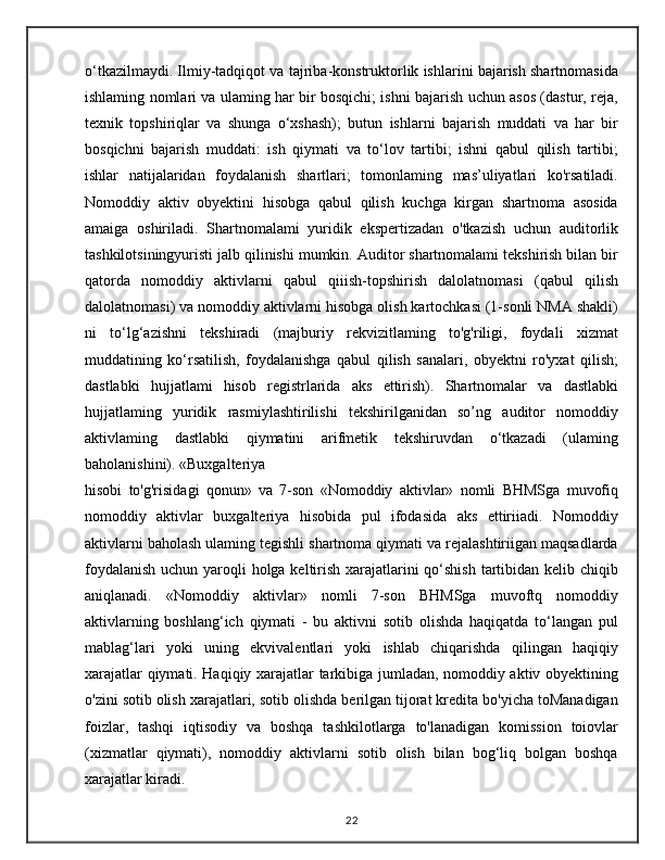o‘tkazilmaydi. Ilmiy-tadqiqot va tajriba-konstruktorlik ishlarini bajarish shartnomasida
ishlaming nomlari va ulaming har bir bosqichi; ishni bajarish uchun asos (dastur, reja,
texnik   topshiriqlar   va   shunga   o‘xshash);   butun   ishlarni   bajarish   muddati   va   har   bir
bosqichni   bajarish   muddati:   ish   qiymati   va   to‘lov   tartibi;   ishni   qabul   qilish   tartibi;
ishlar   natijalaridan   foydalanish   shartlari;   tomonlaming   mas’uliyatlari   ko'rsatiladi.
Nomoddiy   aktiv   obyektini   hisobga   qabul   qilish   kuchga   kirgan   shartnoma   asosida
amaiga   oshiriladi.   Shartnomalami   yuridik   ekspertizadan   o'tkazish   uchun   auditorlik
tashkilotsiningyuristi jalb qilinishi mumkin. Auditor shartnomalami tekshirish bilan bir
qatorda   nomoddiy   aktivlarni   qabul   qiiish-topshirish   dalolatnomasi   (qabul   qilish
dalolatnomasi) va nomoddiy aktivlarni hisobga olish kartochkasi (1-sonli NMA shakli)
ni   to‘lg‘azishni   tekshiradi   (majburiy   rekvizitlaming   to'g'riligi,   foydali   xizmat
muddatining   ko‘rsatilish,   foydalanishga   qabul   qilish   sanalari,   obyektni   ro'yxat   qilish;
dastlabki   hujjatlami   hisob   registrlarida   aks   ettirish).   Shartnomalar   va   dastlabki
hujjatlaming   yuridik   rasmiylashtirilishi   tekshirilganidan   so’ng   auditor   nomoddiy
aktivlaming   dastlabki   qiymatini   arifmetik   tekshiruvdan   o‘tkazadi   (ulaming
baholanishini). «Buxgalteriya
hisobi   to'g'risidagi   qonun»   va   7-son   «Nomoddiy   aktivlar»   nomli   BHMSga   muvofiq
nomoddiy   aktivlar   buxgalteriya   hisobida   pul   ifodasida   aks   ettiriiadi.   Nomoddiy
aktivlarni baholash ulaming tegishli shartnoma qiymati va rejalashtiriigan maqsadlarda
foydalanish  uchun yaroqli holga keltirish xarajatlarini  qo‘shish tartibidan kelib chiqib
aniqlanadi.   «Nomoddiy   aktivlar»   nomli   7-son   BHMSga   muvoftq   nomoddiy
aktivlarning   boshlang‘ich   qiymati   -   bu   aktivni   sotib   olishda   haqiqatda   to‘langan   pul
mablag‘lari   yoki   uning   ekvivalentlari   yoki   ishlab   chiqarishda   qilingan   haqiqiy
xarajatlar qiymati. Haqiqiy xarajatlar tarkibiga jumladan, nomoddiy aktiv obyektining
o'zini sotib olish xarajatlari, sotib olishda berilgan tijorat kredita bo'yicha toManadigan
foizlar,   tashqi   iqtisodiy   va   boshqa   tashkilotlarga   to'lanadigan   komission   toiovlar
(xizmatlar   qiymati),   nomoddiy   aktivlarni   sotib   olish   bilan   bog‘liq   bolgan   boshqa
xarajatlar kiradi.
22 