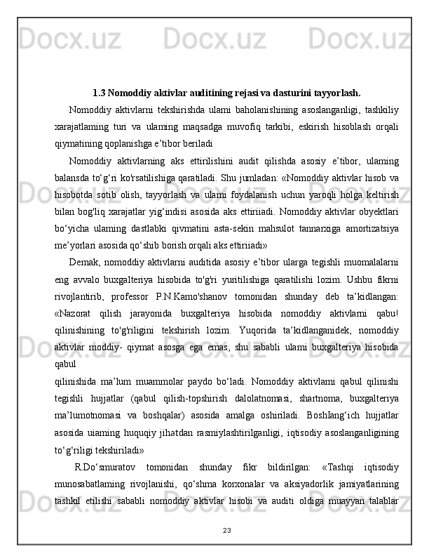 1.3 Nomoddiy aktivlar auditining rejasi va dasturini tayyorlash.
Nomoddiy   aktivlarni   tekshirishda   ulami   baholanishining   asoslanganligi,   tashkiliy
xarajatlaming   turi   va   ulaming   maqsadga   muvofiq   tarkibi,   eskirish   hisoblash   orqali
qiymatining qoplanishga e’tibor beriladi
Nomoddiy   aktivlarning   aks   ettirilishini   audit   qilishda   asosiy   e’tibor,   ulaming
balansda to‘g‘ri ko'rsatilishiga qaratiladi. Shu jumladan: «Nomoddiy aktivlar hisob va
hisobotda   sotib   olish,   tayyorlash   va   ulami   foydalanish   uchun   yaroqli   holga   keltirish
bilan   bog'liq   xarajatlar   yig‘indisi   asosida   aks   ettiriiadi.   Nomoddiy   aktivlar   obyektlari
bo‘yicha   ulaming   dastlabki   qivmatini   asta-sekin   mahsulot   tannarxiga   amortizatsiya
me’yorlari asosida qo‘shib borish orqali aks ettiriiadi»
Demak,   nomoddiy   aktivlarni   auditida   asosiy   e’tibor   ularga   tegishli   muomalalarni
eng   avvalo   buxgalteriya   hisobida   to'g'ri   yuritilishiga   qaratilishi   lozim.   Ushbu   fikrni
rivojlantirib,   professor   P.N.Kamo'shanov   tomonidan   shunday   deb   ta’kidlangan:
«Nazorat   qilish   jarayonida   buxgalteriya   hisobida   nomoddiy   aktivlarni   qabu!
qilinishining   to'g'riligini   tekshirish   lozim.   Yuqorida   ta’kidlanganidek,   nomoddiy
aktivlar   moddiy-   qiymat   asosga   ega   emas,   shu   sababli   ulami   buxgalteriya   hisobida
qabul
qilinishida   ma’lum   muammolar   paydo   bo‘ladi.   Nomoddiy   aktivlami   qabul   qilinishi
tegishli   hujjatlar   (qabul   qilish-topshirish   dalolatnomasi,   shartnoma,   buxgalteriya
ma’lumotnomasi   va   boshqalar)   asosida   amalga   oshiriladi.   BoshIang‘ich   hujjatlar
asosida   uiaming   huquqiy   jih at dan   rasmiylashtirilganligi,   iqtisodiy   asoslanganligining
to‘g‘riligi tekshiriladi»
R.Do‘smuratov   tomonidan   shunday   fikr   bildirilgan:   «Tashqi   iqtisodiy
munosabatlaming   rivojlanishi,   qo‘shma   korxonalar   va   aksiyadorlik   jamiyatlarining
tashkil   etilishi   sababli   nomoddiy   aktivlar   hisobi   va   auditi   oldiga   muayyan   talablar
23