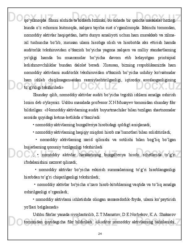 qo‘yilmoqda. Shuni alohida ta’kidlash lozimki, bu sohada bir qancha masalalar hozirgi
kunda o‘z echimini kutmoqda, xalqaro tajriba sust o‘rganilmoqda. Ikkinchi tomondan,
nomoddiy aktivlar haqiqatdan, hatto dunyo amaliyoti uchun ham murakkab va xilma-
xil   tushuncha   bo‘lib,   xususan   ulami   hisobga   olish   va   hisobotda   aks   ettirish   hamda
auditorlik   tekshiruvidan   o‘tkazish   bo‘yicha   yagona   xalqaro   va   milliy   standartlaming
yo'qligi   hamda   bu   muammolar   bo‘yicha   davom   etib   kelayotgan   printsipial
kelishmovchiliklar   bundan   dalolat   beradi.   Xususan,   bizning   respublikamizda   ham
nomoddiy   aktivlami   auditorlik   tekshiruvidan   o'tkazish   bo‘yicha   uslubiy   ko'rsatmalar
ham   ishlab   chiqilmagan»atdan   rasmiylashtirilganligi,   iqtisodiy   asoslanganligining
to‘g‘riligi tekshiriladi» 
Shunday qilib, nomoddiy aktivlar auditi bo‘yicha tegishli ishlami amalga oshirish
lozim deb o'ylaymiz. Ushbu masalada professor X.N.Musayev tomonidan shunday fikr
bildirilgan: «Nomoddiy aktivlaming auditi buyurtmachilar bilan tuzilgan shartnomalar
asosida quyidagi ketma-ketlikda o‘tkazi!adi:
• nomoddiy aktivlaming buxgalteriya hisobidagi qoldig'i aniqlanadi;
• nomoddiy aktivlaming haqiqiy miqdori hisob ma’lumotlari bilan solishtiriladi;
  •   nomoddiy   aktivlaming   xarid   qilinishi   va   sotilishi   bilan   bog‘liq   bo‘lgan
hujjatlaming qonuniy tuzilganligi tekshiriladi
;   •   nomoddiy   aktivlar   harakatining   buxgalteriya   hisobi   schetlarida   to‘g‘ri
ifodalanishini nazorat qilinadi;
  •   nomoddiy   aktivlar   bo‘yicha   eskirish   summalarining   to‘g‘ri   hisoblanganligi
hisobdan to‘g‘ri chiqarilganligi tekshiriladi;
  • nomoddiy aktivlar  bo'yicha o‘zaro hisob-kitoblaming vaqtida va to‘liq amalga
oshirilganligi o‘rganiladi; 
• nomoddiy aktivlami ishlatishda  olingan samaradorlik-foyda, ulami ko‘paytirish
yo'llari belgilanadi» 
Ushbu fikrlar yanada rivojlantirilib, Z.T.Mamatov, D.E.Norbekov, K.A. Shakarov
tomonidan   quyidagicha   fikr   bildiriladi:   «Auditor   nomoddiy   aktivlaming   baholanishi,
24 