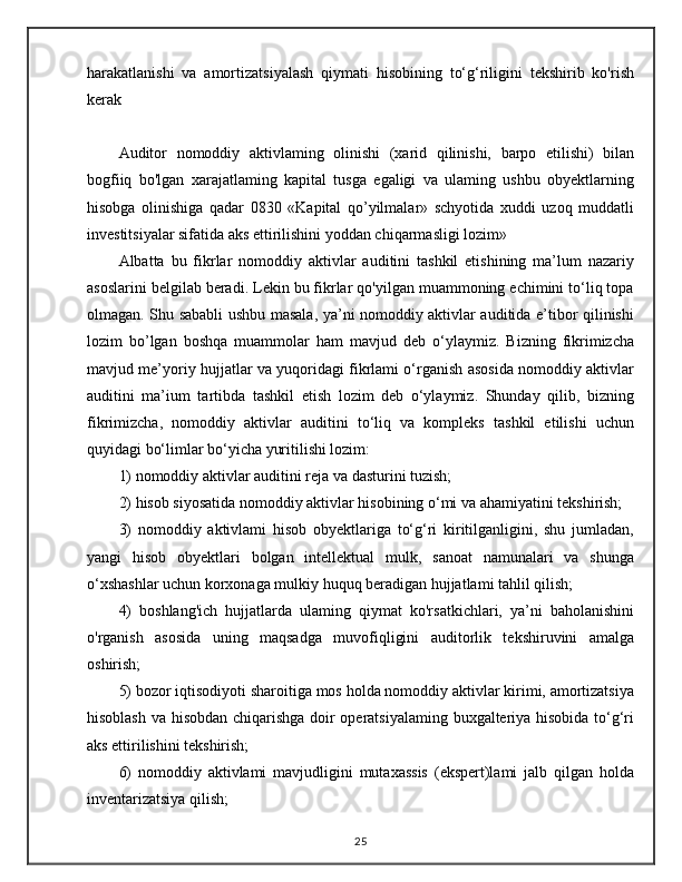 harakatlanishi   va   amortizatsiyalash   qiymati   hisobining   to‘g‘riligini   tekshirib   ko'rish
kerak
Auditor   nomoddiy   aktivlaming   olinishi   (xarid   qilinishi,   barpo   etilishi)   bilan
bogfiiq   bo'lgan   xarajatlaming   kapital   tusga   egaligi   va   ulaming   ushbu   obyektlarning
hisobga   olinishiga   qadar   0830   «Kapital   qo’yilmalar»   schyotida   xuddi   uzoq   muddatli
investitsiyalar sifatida aks ettirilishini yoddan chiqarmasligi lozim»
Albatta   bu   fikrlar   nomoddiy   aktivlar   auditini   tashkil   etishining   ma’lum   nazariy
asoslarini belgilab beradi. Lekin bu fikrlar qo'yilgan muammoning echimini to‘liq topa
olmagan. Shu sababli ushbu masala, ya’ni nomoddiy aktivlar auditida e’tibor qilinishi
lozim   bo’lgan   boshqa   muammolar   ham   mavjud   deb   o‘ylaymiz.   Bizning   fikrimizcha
mavjud me’yoriy hujjatlar va yuqoridagi fikrlami o‘rganish asosida nomoddiy aktivlar
auditini   ma’ium   tartibda   tashkil   etish   lozim   deb   o‘ylaymiz.   Shunday   qilib,   bizning
fikrimizcha,   nomoddiy   aktivlar   auditini   to‘liq   va   kompleks   tashkil   etilishi   uchun
quyidagi bo‘limlar bo‘yicha yuritilishi lozim:
1) nomoddiy aktivlar auditini reja va dasturini tuzish; 
2) hisob siyosatida nomoddiy aktivlar hisobining o‘mi va ahamiyatini tekshirish;
3)   nomoddiy   aktivlami   hisob   obyektlariga   to‘g‘ri   kiritilganligini,   shu   jumladan,
yangi   hisob   obyektlari   bolgan   intellektual   mulk,   sanoat   namunalari   va   shunga
o‘xshashlar uchun korxonaga mulkiy huquq beradigan hujjatlami tahlil qilish; 
4)   boshlang'ich   hujjatlarda   ulaming   qiymat   ko'rsatkichlari,   ya’ni   baholanishini
o'rganish   asosida   uning   maqsadga   muvofiqligini   auditorlik   tekshiruvini   amalga
oshirish; 
5) bozor iqtisodiyoti sharoitiga mos holda nomoddiy aktivlar kirimi, amortizatsiya
hisoblash va hisobdan chiqarishga doir operatsiyalaming buxgalteriya hisobida to‘g‘ri
aks ettirilishini tekshirish; 
6)   nomoddiy   aktivlami   mavjudligini   mutaxassis   (ekspert)lami   jalb   qilgan   holda
inventarizatsiya qilish;
25 