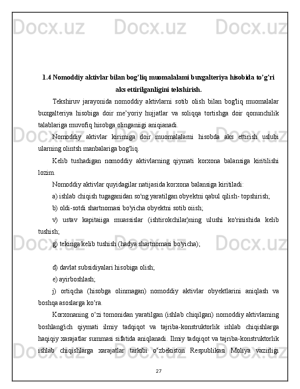  
1.4 Nomoddiy aktivlar bilan bog’liq muomalalami buxgalteriya hisobida to’g'ri
aks ettirilganligini tekshirish.
Tekshiruv   jarayonida   nomoddiy   aktivlarni   sotib   olish   bilan   bog'liq   muomalalar
buxgalteriya   hisobiga   doir   me’yoriy   hujjatlar   va   soliqqa   tortishga   doir   qonunchilik
talablariga muvofiq hisobga olinganiigi aniqianadi.
Nomoddiy   aktivlar   kirimiga   doir   muomalalarni   hisobda   aks   ettirish   uslubi
ularning olintsh manbalariga bog'liq.
Kelib   tushadigan   nomoddiy   aktivlarning   qiymati   korxona   balansiga   kiritilishi
lozim.
Nomoddiy aktivlar quyidagilar natijasida korxona balansiga kiritiladi:
a) ishlab chiqish tugaganidan so'ng yaratilgan obyektni qabul qilish- topshirish; 
b) oldi-sotdi shartnomasi bo'yicha obyektni sotib oiish; 
v)   ustav   kapitaiiga   muassislar   (ishtirokchilar)ning   ulushi   ko'rinishida   kelib
tushish; 
g) tekinga kelib tushish (hadya shartnomasi bo'yicha);
d) davlat subsidiyalari hisobiga olish; 
e) ayirboshlash; 
j)   ortiqcha   (hisobga   olinmagan)   nomoddiy   aktivlar   obyektlarini   aniqlash   va
boshqa asoslarga ko‘ra.
Korxonaning o‘zi tomonidan yaratilgan (ishlab chiqilgan) nomoddiy aktivlaming
boshlang'ich   qiymati   ilmiy   tadqiqot   va   tajriba-konstruktorlik   ishlab   chiqishlarga
haqiqiy xarajatlar summasi sifatida aniqlanadi. Ilmiy tadqiqot va tajriba-konstruktorlik
ishlab   chiqishlarga   xarajatlar   tarkibi   o‘zbekiston   Respublikasi   Moliya   vazirligi
27 