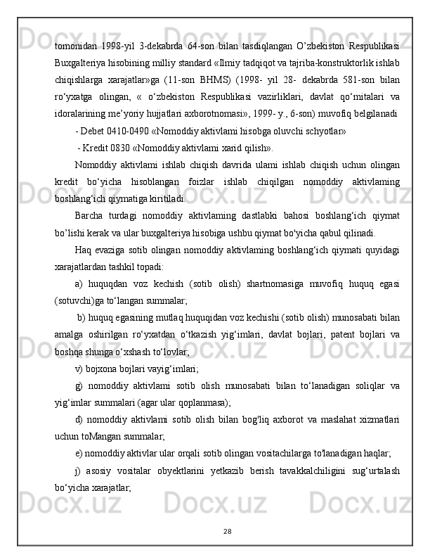 tomonidan   1998-yil   3-dekabrda   64-son   bilan   tasdiqlangan   O’zbekiston   Respublikasi
Buxgalteriya hisobining milliy standard «Ilmiy tadqiqot va tajriba-konstruktorlik ishlab
chiqishlarga   xarajatlar»ga   (11-son   BHMS)   (1998-   yil   28-   dekabrda   581-son   bilan
ro‘yxatga   olingan,   «   o‘zbekiston   Respublikasi   vazirliklari,   davlat   qo‘mitalari   va
idoralarining me’yoriy hujjatlari axborotnomasi», 1999- y., 6-son) muvofiq belgilanadi
- Debet 0410-0490 «Nomoddiy aktivlami hisobga oluvchi schyotlar»
 - Kredit 0830 «Nomoddiy aktivlami xarid qilish». 
Nomoddiy   aktivlami   ishlab   chiqish   davrida   ulami   ishlab   chiqish   uchun   olingan
kredit   bo‘yicha   hisoblangan   foizlar   ishlab   chiqilgan   nomoddiy   aktivlaming
boshlang‘ich qiymatiga kiritiladi. 
Barcha   turdagi   nomoddiy   aktivlaming   dastlabki   bahosi   boshlang‘ich   qiymat
bo’lishi kerak va ular buxgalteriya hisobiga ushbu qiymat bo'yicha qabul qilinadi.
Haq  evaziga   sotib  olingan  nomoddiy  aktivlaming  boshlang‘ich  qiymati   quyidagi
xarajatlardan tashkil topadi: 
a)   huquqdan   voz   kechish   (sotib   olish)   shartnomasiga   muvofiq   huquq   egasi
(sotuvchi)ga to‘langan summalar;
 b) huquq egasining mutlaq huquqidan voz kechishi (sotib olish) munosabati bilan
amalga   oshirilgan   ro‘yxatdan   o‘tkazish   yig‘imlari,   davlat   bojlari,   patent   bojlari   va
boshqa shunga o‘xshash to‘lovlar; 
v) bojxona bojlari vayig‘imlari; 
g)   nomoddiy   aktivlami   sotib   olish   munosabati   bilan   to‘lanadigan   soliqlar   va
yig‘imlar summalari (agar ular qoplanmasa); 
d)   nomoddiy   aktivlami   sotib   olish   bilan   bog'liq   axborot   va   maslahat   xizmatlari
uchun toMangan summalar; 
e) nomoddiy aktivlar ular orqali sotib olingan vositachilarga to'lanadigan haqlar; 
j)   asosiy   vositalar   obyektlarini   yetkazib   berish   tavakkalchiligini   sug‘urtalash
bo‘yicha xarajatlar;
28 