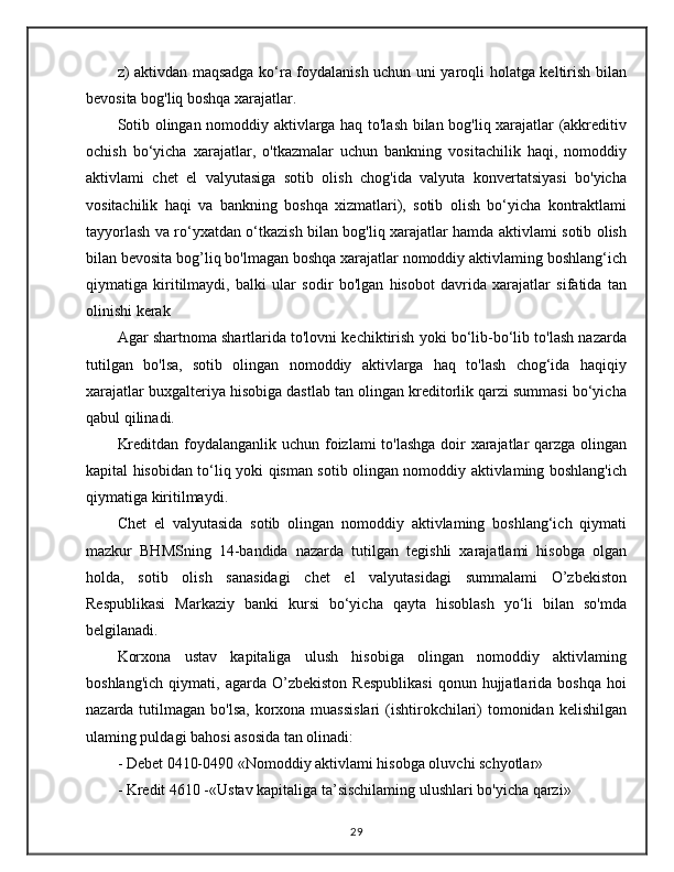 z) aktivdan maqsadga ko‘ra foydalanish uchun uni yaroqli holatga keltirish bilan
bevosita bog'liq boshqa xarajatlar.
Sotib olingan nomoddiy aktivlarga haq to'lash bilan bog'liq xarajatlar (akkreditiv
ochish   bo‘yicha   xarajatlar,   o'tkazmalar   uchun   bankning   vositachilik   haqi,   nomoddiy
aktivlami   chet   el   valyutasiga   sotib   olish   chog'ida   valyuta   konvertatsiyasi   bo'yicha
vositachilik   haqi   va   bankning   boshqa   xizmatlari),   sotib   olish   bo‘yicha   kontraktlami
tayyorlash va ro‘yxatdan o‘tkazish bilan bog'liq xarajatlar hamda aktivlami sotib olish
bilan bevosita bog’liq bo'lmagan boshqa xarajatlar nomoddiy aktivlaming boshlang‘ich
qiymatiga   kiritilmaydi,   balki   ular   sodir   bo'lgan   hisobot   davrida   xarajatlar   sifatida   tan
olinishi kerak
Agar shartnoma shartlarida to'lovni kechiktirish yoki bo‘lib-bo‘lib to'lash nazarda
tutilgan   bo'lsa,   sotib   olingan   nomoddiy   aktivlarga   haq   to'lash   chog‘ida   haqiqiy
xarajatlar buxgalteriya hisobiga dastlab tan olingan kreditorlik qarzi summasi bo‘yicha
qabul qilinadi.
Kreditdan foydalanganlik uchun foizlami  to'lashga  doir xarajatlar  qarzga olingan
kapital hisobidan to‘liq yoki qisman sotib olingan nomoddiy aktivlaming boshlang'ich
qiymatiga kiritilmaydi.
Chet   el   valyutasida   sotib   olingan   nomoddiy   aktivlaming   boshlang‘ich   qiymati
mazkur   BHMSning   14-bandida   nazarda   tutilgan   tegishli   xarajatlami   hisobga   olgan
holda,   sotib   olish   sanasidagi   chet   el   valyutasidagi   summalami   O’zbekiston
Respublikasi   Markaziy   banki   kursi   bo‘yicha   qayta   hisoblash   yo‘li   bilan   so'mda
belgilanadi.
Korxona   ustav   kapitaliga   ulush   hisobiga   olingan   nomoddiy   aktivlaming
boshlang'ich   qiymati,   agarda   O’zbekiston   Respublikasi   qonun  hujjatlarida   boshqa   hoi
nazarda tutilmagan bo'lsa,  korxona  muassislari  (ishtirokchilari)  tomonidan kelishilgan
ulaming puldagi bahosi asosida tan olinadi: 
- Debet 0410-0490 «Nomoddiy aktivlami hisobga oluvchi schyotlar» 
- Kredit 4610 -«Ustav kapitaliga ta’sischilaming ulushlari bo'yicha qarzi»
29 