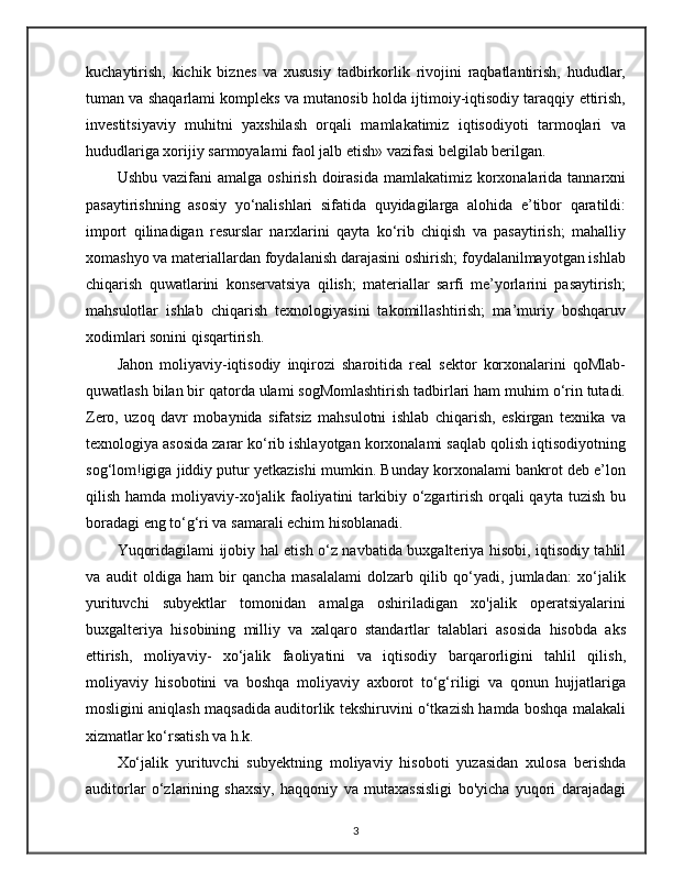 kuchaytirish,   kichik   biznes   va   xususiy   tadbirkorlik   rivojini   raqbatlantirish,   hududlar,
tuman va shaqarlami kompleks va mutanosib holda ijtimoiy-iqtisodiy taraqqiy ettirish,
investitsiyaviy   muhitni   yaxshilash   orqali   mamlakatimiz   iqtisodiyoti   tarmoqlari   va
hududlariga xorijiy sarmoyalami faol jalb etish» vazifasi belgilab berilgan.
Ushbu  vazifani  amalga  oshirish  doirasida  mamlakatimiz korxonalarida tannarxni
pasaytirishning   asosiy   yo‘nalishlari   sifatida   quyidagilarga   alohida   e’tibor   qaratildi:
import   qilinadigan   resurslar   narxlarini   qayta   ko‘rib   chiqish   va   pasaytirish;   mahalliy
xomashyo va materiallardan foydalanish darajasini oshirish; foydalanilmayotgan ishlab
chiqarish   quwatlarini   konservatsiya   qilish;   materiallar   sarfi   me’yorlarini   pasaytirish;
mahsulotlar   ishlab   chiqarish   texnologiyasini   takomillashtirish;   ma’muriy   boshqaruv
xodimlari sonini qisqartirish.
Jahon   moliyaviy-iqtisodiy   inqirozi   sharoitida   real   sektor   korxonalarini   qoMlab-
quwatlash bilan bir qatorda ulami sogMomlashtirish tadbirlari ham muhim o‘rin tutadi.
Zero,   uzoq   davr   mobaynida   sifatsiz   mahsulotni   ishlab   chiqarish,   eskirgan   texnika   va
texnologiya asosida zarar ko‘rib ishlayotgan korxonalami saqlab qolish iqtisodiyotning
sog‘lom!igiga jiddiy putur yetkazishi mumkin. Bunday korxonalami bankrot deb e’lon
qilish hamda moliyaviy-xo'jalik faoliyatini  tarkibiy o‘zgartirish orqali  qayta tuzish  bu
boradagi eng to‘g‘ri va samarali echim hisoblanadi.
Yuqoridagilami ijobiy hal etish o‘z navbatida buxgalteriya hisobi, iqtisodiy tahlil
va   audit   oldiga   ham   bir   qancha   masalalami   dolzarb   qilib   qo‘yadi,   jumladan:   xo‘jalik
yurituvchi   subyektlar   tomonidan   amalga   oshiriladigan   xo'jalik   operatsiyalarini
buxgalteriya   hisobining   milliy   va   xalqaro   standartlar   talablari   asosida   hisobda   aks
ettirish,   moliyaviy-   xo‘jalik   faoliyatini   va   iqtisodiy   barqarorligini   tahlil   qilish,
moliyaviy   hisobotini   va   boshqa   moliyaviy   axborot   to‘g‘riligi   va   qonun   hujjatlariga
mosligini aniqlash maqsadida auditorlik tekshiruvini o‘tkazish hamda boshqa malakali
xizmatlar ko‘rsatish va h.k.
Xo‘jalik   yurituvchi   subyektning   moliyaviy   hisoboti   yuzasidan   xulosa   berishda
auditorlar   o‘zlarining   shaxsiy,   haqqoniy   va   mutaxassisligi   bo'yicha   yuqori   darajadagi
3 