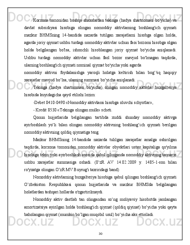 Korxona tomonidan boshqa shaxslardan tekinga (hadya shartnomasi bo'yicha) va
davlat   subsidiyasi   hisobiga   olingan   nomoddiy   aktivlaming   boshlang'ich   qiymati
mazkur   BHMSning   14-bandida   nazarda   tutilgan   xarajatlami   hisobga   olgan   holda,
agarda joriy qiymat ushbu turdagi nomoddiy aktivlar uchun faoi bozomi hisobga olgan
holda   belgilangan   bo'lsa,   ishonchli   hisoblangan   joriy   qiymat   bo'yicha   aniqlanadi.
Ushbu   turdagi   nomoddiy   aktivlar   uchun   faol   bozor   mavjud   bo'lmagan   taqdirda,
ulaming boshlang'ich qiymati nominal qiymat bo'yicha yoki agarda
nomoddiy   aktivni   foydalanishga   yaroqli   holatga   keltirish   bilan   bog‘!iq   haqiqiy
xarajatlar mavjud bo‘lsa, ulaming summasi bo‘yicha aniqlanadi.
Tekinga   (hadya   shartnomasi   bo'yicha)   olingan   nomoddiy   aktivlar   buxgalteriya
hisobida kuyidagicha qayd etilishi lozim: 
-Debet 0410-0490 «Nomoddiy aktivlami hisobga oluvchi schyotlar», 
- Kredit 8530 «Tekinga olingan mulk» scheti. 
Qonun   hujjatlarida   belgilangan   tartibda   xuddi   shunday   nomoddiy   aktivga
ayirboshlash   yo‘li   bilan   olingan   nomoddiy   aktivning   boshlang‘ich   qiymati   berilgan
nomoddiy aktivning qoldiq qiymatiga teng.
Mazkur   BHMSning   14-bandida   nazarda   tulilgan   xarajatlar   amalga   oshirilgan
taqdirda,   korxona   tomonidan   nomoddiy   aktivlar   obyektlari   ustav   kapitaliga   qo'yilma
hisobiga tekin yoki ayirboshlash asosida qabul qilinganda nomoddiy aktivning tannarxi
ushbu   xarajatlar   summasiga   oshadi.   (0‘zR   AV   14.02.2009   y.   1485-1-son   bilan
ro'yxatga olingan O’zR MV Buyrug'i taxriridagi band)
Nomoddiy aktivlaming buxgalteriya hisobiga qabul qilingan boshlang'ich qiymati
O’zbekiston   Respublikasi   qonun   hujjatlarida   va   mazkur   BHMSda   belgilangan
holatlardan tashqari hollarda o'zgartirilmaydi. 
Nomoddiy   aktiv   dastlab   tan   olingandan   so‘ng   moliyaviy   hisobotda   jamlangan
amortizatsiya ayirilgan holda boshlang'ich qiymat (qoldiq qiyinat) bo‘yicha yoki qayta
baholangan qiymat (mumkin bo’lgan muqobil usul) bo‘yicha aks ettiriladi. 
30