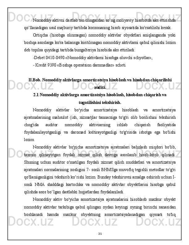 Nomoddiy aktivni dastlab tan olingandan so‘ng moliyaviy hisobotda aks ettirishda
qo‘llanadigan usul majburiy tartibda korxonaning hisob siyosatida ko'rsatilishi kerak.
Ortiqcha   (hisobga   olinmagan)   nomoddiy   aktivlar   obyektlari   aniqlanganda   yoki
boshqa asoslarga ko'ra balansga kiritilmagan nomoddiy aktivlarni qabul qilinishi lozim
deb topilsa quyidagi tartibda buxgalteriya hisobida aks ettiriladi: 
-Debet 0410-0490 «Nomoddiy aktivlarni hisobga oluvchi schyotlar», 
- Kredit 9390 «Boshqa operatsion daromadlar» scheti.
II.Bob. Nomoddiy aktivlarga amortizatsiya hisoblash va hisobdan chiqarilishi
auditi.
2.1 Nomoddiy aktivlarga amortizatsiya hisoblash, hisobdan chiqarish va
tugatilishini tekshirish.
Nomoddiy   aktivlar   bo'yicha   amortizatsiya   hisoblash   va   amortizatsiya
ajratmalarining   mahsulot   (ish,   xizmatjlar   tannarxiga   to'g'ri   olib   borilishini   tekshirish
chog'ida   auditor   nomoddiy   aktiviarning   ishlab   chiqarish   faoliyatida
foydalanilayotganligi   va   daromad   keltirayotganligi   to'g'risida   isbotga   ega   bo'lishi
lozim.
Nomoddiy   aktivlar   bo'yicha   amortizatsiya   ajratmalari   baholash   miqdori   bo'lib,
taxmin   qilinayotgan   foydali   xizmat   qilish   davriga   asoslanib   hisob-kitob   qilinadi.
Shuning   uchun   auditor   o'matilgan   foydali   xizmat   qilish   muddatlari   va   amortizatsiya
ajratmalari normalarining xosligini 7- sonli BHMSga muvofiq tegishli metodlar to'g'ri
qo'llaniiganligini tekshirib ko‘rishi lozim. Bunday tekshiruvni amalga oshirish uchun I-
sonli   NMA   shakldagi   kartochka   va   nomoddiy   aktivlar   obyektlarini   hisobga   qabul
qilishda asos bo‘Igan dastlabki hujjatlardan foydalaniladi.
Nomoddiy   aktiv   bo'yicha   amortizatsiya   ajratmalarini   hisoblasb   mazkur   obyekt
nomoddiy   aktivlar   tarkibiga   qabul   qilingan   oydan   keyingi   oyning   birinchi   sanasidan
boshlanadi   hamda   mazkur   obyektning   amortizatsiyalanadigan   qiymati   to'liq
31 