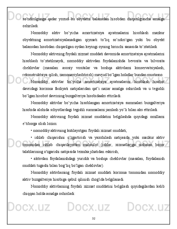 so‘ndirilgunga   qadar   yoxud   bu   obyektni   balansdan   hisobdan   chiqarilguncha   amalga
oshiriladi.
Nomoddiy   aktiv   bo‘yicha   amortizatsiya   ajratmalarini   hisoblash   mazkur
obyektning   amortizatsiyalanadigan   qiymati   to‘liq   so‘ndiri!gan   yoki   bu   obyekt
balansdan hisobdan chiqarilgan oydan keyingi oyning birinchi sanasida to‘xtatiladi.
Nomoddiy aktivning foydali xizmat muddati davomida amortizatsiya ajratmalarini
hisoblash   to‘xtatilmaydi,   nomoddiy   aktivdan   foydalanishda   bevosita   va   bilvosita
cheklovlar   (masalan:   asosiy   vositalar   va   boshqa   aktivlami   konservatsiyalash,
rekonstruktsiya qilish, zamonaviylashtirish) mavjud bo‘lgan holatlar bundan mustasno.
Nomoddiy   aktivlar   bo‘yicha   amortizatsiya   ajratmalarini   hisoblash   hisobot
davridagi   korxona   faoliyati   natijalaridan   qat’i   nazar   amalga   oshiriladi   va   u   tegishli
bo‘lgan hisobot davrining buxgalteriya hisobidaaks ettiriladi.
Nomoddiy   aktivlar   bo‘yicha   hisoblangan   amortizatsiya   summalari   buxgalteriya
hisobida alohida schyotlardagi tegishli summalami jamlash yo‘li bilan aks ettiriladi.
Nomoddiy   aktivning   foydali   xizmat   muddatini   belgilashda   quyidagi   omillami
e’tiborga olish lozim: 
• nomoddiy aktivning kutilayotgan foydali xizmat muddati; 
•   ishlab   chiqarishni   o‘zgartirish   va   yaxshilash   natijasida   yoki   mazkur   aktiv
tomonidan   ishlab   chiqarilayottan   mahsulot   (ishlar,   xizmatlarjga   nisbatan   bozor
talablarining o'zgarishi natijasida texnika jihatidan eskirish; 
•   aktivdan   foydalanishdagi   yuridik   va   boshqa   cheklovlar   (masalan,   foydalanish
muddati tugashi bilan bog‘liq bo‘lgan cheklovlar).
Nomoddiy   aktivlaming   foydali   xizmat   muddati   korxona   tomonidan   nomoddiy
aktiv buxgalteriya hisobiga qabul qilinish chog'ida belgilanadi.
Nomoddiy   aktivlaming   foydali   xizmat   muddatini   belgilash   quyidagilardan   kelib
chiqqan holda amalga oshiriladi:
32 