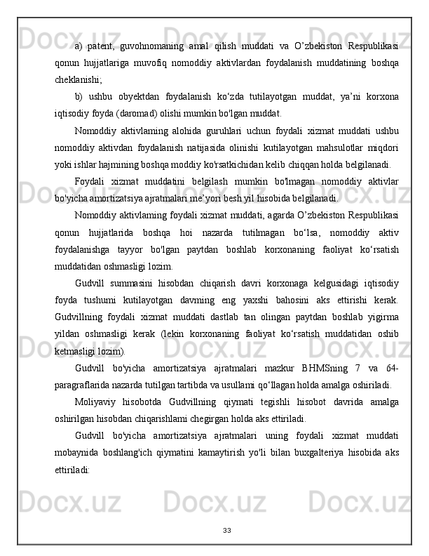 a)   patent,   guvohnomaning   amal   qilish   muddati   va   O’zbekiston   Respublikasi
qonun   hujjatlariga   muvofiq   nomoddiy   aktivlardan   foydalanish   muddatining   boshqa
cheklanishi;
b)   ushbu   obyektdan   foydalanish   ko‘zda   tutilayotgan   muddat,   ya’ni   korxona
iqtisodiy foyda (daromad) olishi mumkin bo'lgan muddat.
Nomoddiy   aktivlaming   alohida   guruhlari   uchun   foydali   xizmat   muddati   ushbu
nomoddiy   aktivdan   foydalanish   natijasida   olinishi   kutilayotgan   mahsulotlar   miqdori
yoki ishlar hajmining boshqa moddiy ko'rsatkichidan kelib chiqqan holda belgilanadi. 
Foydali   xizmat   muddatini   belgilash   mumkin   bo'lmagan   nomoddiy   aktivlar
bo'yicha amortizatsiya ajratmalari me’yori besh yil hisobida belgilanadi. 
Nomoddiy aktivlaming foydali xizmat muddati, agarda O’zbekiston Respublikasi
qonun   hujjatlarida   boshqa   hoi   nazarda   tutilmagan   bo‘lsa,   nomoddiy   aktiv
foydalanishga   tayyor   bo'lgan   paytdan   boshlab   korxonaning   faoliyat   ko‘rsatish
muddatidan oshmasligi lozim. 
Gudvill   summasini   hisobdan   chiqarish   davri   korxonaga   kelgusidagi   iqtisodiy
foyda   tushumi   kutilayotgan   davming   eng   yaxshi   bahosini   aks   ettirishi   kerak.
Gudvillning   foydali   xizmat   muddati   dastlab   tan   olingan   paytdan   boshlab   yigirma
yildan   oshmasligi   kerak   (lekin   korxonaning   faoliyat   ko‘rsatish   muddatidan   oshib
ketmasligi lozim).
Gudvill   bo'yicha   amortizatsiya   ajratmalari   mazkur   BHMSning   7   va   64-
paragraflarida nazarda tutilgan tartibda va usullami qo‘llagan holda amalga oshiriladi. 
Moliyaviy   hisobotda   Gudvillning   qiymati   tegishli   hisobot   davrida   amalga
oshirilgan hisobdan chiqarishlami chegirgan holda aks ettiriladi. 
Gudvill   bo'yicha   amortizatsiya   ajratmalari   uning   foydali   xizmat   muddati
mobaynida   boshlang'ich   qiymatini   kamaytirish   yo'li   bilan   buxgalteriya   hisobida   aks
ettiriladi:
33