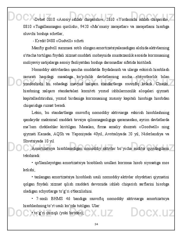   -Debet   2010   «Asosiy   ishlab   chiqarish»«,   2310   «Yordamchi   ishlab   chiqarish»,
0810   «Tugallanmagan   qurilish»,   9420   «Ma’muriy   xarajatlar»   va   xarajatlami   hisobga
oluvchi boshqa schetlar,
 - Kredit 0480 «Gudvill» scheti
Manfiy gudvill summasi sotib olingan amortizatsiyalanadigan alohida aktivlaming
o'rtacha tortilgan foydali xizmat muddati mobaynida muntazamlik asosida korxonaning
moliyaviy natijalarga asosiy faoliyatdan boshqa daromadlar sifatida kiritiladi.
Nomoddiy aktivlardan qancha muddatda foydalanish va ularga eskirish hisoblash
zarurati   haqidagi   masalaga   ko'pchilik   davlatlaming   ancha   ehtiyotkorlik   bilan
yondoshishi   bu   sohadagi   mavjud   xalqaro   standartlarga   muvofiq   keladi.   Chunki,
hisobning   xalqaro   standartalari   komiteti   yoxud   ishbilarmonlik   aloqalari   qiymati
kapitallashtirishni,   yoxud   birdaniga   korxonaning   xususiy   kapitali   hisobiga   hisobdan
chiqarishga ruxsat beradi.
Lekin,   bu   standartlarga   muvofiq   nomoddiy   aktiviarga   eskirish   hisoblashning
qandaydir   maksimal   muddati   tavsiya   qilinmaganligiga   qaramasdan,   ayrim   davlatlarda
ma’lum   cheklashlar   kiritilgan.   Masalan,   firma   amaliy   shuxrati   «Goodwill»   ning
qiymati   Kanada,   AQSh   va   Yaponiyada   40yil,   Avstraliyada   20   yil,   Niderlandiya   va
Shvetsiyada 10 yil. 
Amortizatsiya   hisoblanadigan   nomoddiy   aktivlar   bo‘yicha   auditor   quyidagilami
tekshiradi:
•   qo'llanilayotgan   amortizatsiya   bisoblash   usullari   korxona   hisob   siyosatiga   mos
kelishi; 
• tanlangan amortizatsiya hisoblash usuli  nomoddiy aktivlar obyektiari qiymatini
qolgan   foydali   xizmat   qilish   muddati   davomida   ishlab   chiqarish   sarflarini   hisobga
oladigan schyotlarga to‘g‘ri o'tkazilishini. 
•   7-sonli   BHMS   46   bandiga   muvofiq   nomoddiy   aktiviarga   amortizatsiya
hisoblashning to‘rt usuli ko‘zda tutilgan. Ular:
• to‘g‘ri chiziqli (yoki birtekis); 
34 