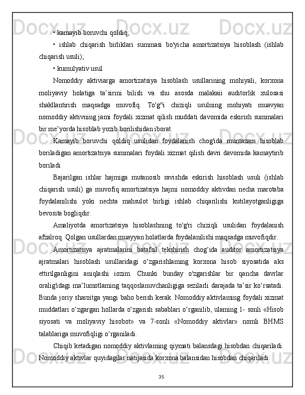 • kamayib boruvchi qoldiq; 
•   ishlab   chiqarish   birliklari   summasi   bo'yicha   amortizatsiya   hisoblash   (ishlab
chiqarish usuli); 
• kumulyativ usul.
Nomoddiy   aktiviarga   amortizatsiya   hisoblash   usullarining   mohiyali,   korxona
moliyaviy   holatiga   ta’sirini   bilish   va   shu   asosda   malakaii   auditorlik   xulosasi
shakllantirish   maqsadga   muvofiq.   To'g^i   chiziqli   usulning   mohiyati   muavyan
nomoddiy aktivning jami  foydali  xizmat  qilish muddati  davomida eskirish  summalari
bir me’yorda hisoblab yozib borilishidan iborat.
Kamayib   boruvchi   qoldiq   usulidan   foydalanish   chog'ida   muntazam   hisoblab
boriladigan  amortizatsiya   summalari  foydali  xizmat  qilish  davri   davomida  kamaytirib
boriladi
Bajarilgan   ishlar   hajmiga   mutanosib   ravishda   eskirish   hisoblash   usuli   (ishlab
chiqarish   usuli)   ga   muvofiq   amortizatsiya   hajmi   nomoddiy   aktivdan   necha   marotaba
foydalanilishi   yoki   nechta   mahsulot   birligi   ishlab   chiqarilishi   kutilayotganligiga
bevosita bogliqdir.
Amaliyotda   amortizatsiya   hisoblashning   to'g'ri   chiziqli   usulidan   foydalanish
afzalroq. Qolgan usullardan muayyan holatlarda foydalanilishi maqsadga muvofiqdir.
Amortizatsiya   ajratmalarini   batafsil   tekshirish   chog‘ida   auditor   amortizatsiya
ajratmalari   hisoblash   usullaridagi   o‘zgarishlaming   korxona   hisob   siyosatida   aks
ettirilganligini   aniqlashi   iozim.   Chunki   bunday   o'zgarishlar   bir   qancha   davrlar
oralig'idagi  ma’lumotlaming taqqoslanuvchanligiga sezilarli  darajada ta’sir ko‘rsatadi.
Bunda joriy sharoitga yangi baho berish kerak. Nomoddiy aktivlaming foydali xizmat
muddatlari o‘zgargan hollarda o‘zgarish sabablari o‘rganilib, ulaming 1- sonli «Hisob
siyosati   va   moliyaviy   hisobot»   va   7-sonli   «Nomoddiy   aktivlar»   nomli   BHMS
talablariga muvofiqligi o‘rganiladi. 
Chiqib ketadigan nomoddiy aktivlaming qiymati balansdagi hisobdan chiqariladi.
Nomoddiy aktivlar quyidagilar natijasida korxona balansidan hisobdan chiqariladi: 
35
