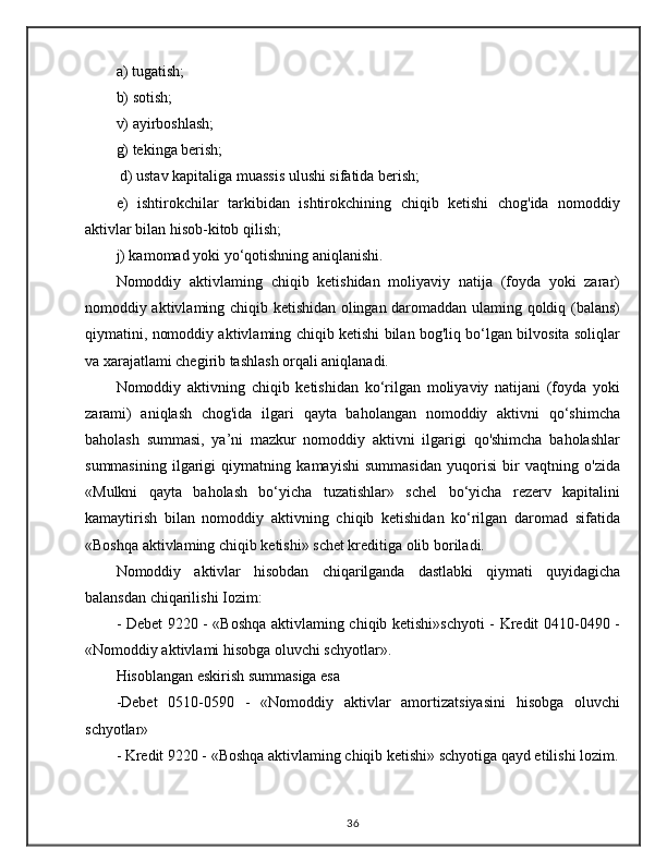 a) tugatish; 
b) sotish; 
v) ayirboshlash; 
g) tekinga berish;
 d) ustav kapitaliga muassis ulushi sifatida berish; 
e)   ishtirokchilar   tarkibidan   ishtirokchining   chiqib   ketishi   chog'ida   nomoddiy
aktivlar bilan hisob-kitob qilish; 
j) kamomad yoki yo‘qotishning aniqlanishi. 
Nomoddiy   aktivlaming   chiqib   ketishidan   moliyaviy   natija   (foyda   yoki   zarar)
nomoddiy aktivlaming chiqib ketishidan olingan daromaddan ulaming qoldiq (balans)
qiymatini, nomoddiy aktivlaming chiqib ketishi bilan bog'liq bo‘lgan bilvosita soliqlar
va xarajatlami chegirib tashlash orqali aniqlanadi. 
Nomoddiy   aktivning   chiqib   ketishidan   ko‘rilgan   moliyaviy   natijani   (foyda   yoki
zarami)   aniqlash   chog'ida   ilgari   qayta   baholangan   nomoddiy   aktivni   qo‘shimcha
baholash   summasi,   ya’ni   mazkur   nomoddiy   aktivni   ilgarigi   qo'shimcha   baholashlar
summasining   ilgarigi   qiymatning   kamayishi   summasidan   yuqorisi   bir   vaqtning   o'zida
«Mulkni   qayta   baholash   bo‘yicha   tuzatishlar»   schel   bo‘yicha   rezerv   kapitalini
kamaytirish   bilan   nomoddiy   aktivning   chiqib   ketishidan   ko‘rilgan   daromad   sifatida
«Boshqa aktivlaming chiqib ketishi» schet kreditiga olib boriladi. 
Nomoddiy   aktivlar   hisobdan   chiqarilganda   dastlabki   qiymati   quyidagicha
balansdan chiqarilishi Iozim: 
- Debet 9220 - «Boshqa aktivlaming chiqib ketishi»schyoti  - Kredit 0410-0490 -
«Nomoddiy aktivlami hisobga oluvchi schyotlar». 
Hisoblangan eskirish summasiga esa 
-Debet   0510-0590   -   «Nomoddiy   aktivlar   amortizatsiyasini   hisobga   oluvchi
schyotlar»
- Kredit 9220 - «Boshqa aktivlaming chiqib ketishi» schyotiga qayd etilishi lozim.
36