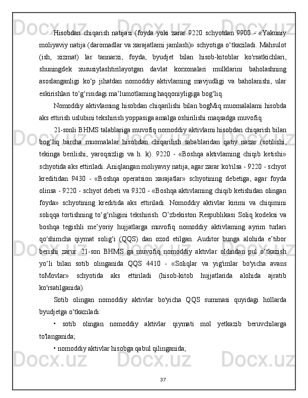 Hisobdan   chiqarish   natijasi   (foyda   yoki   zarar   9220   schyotdan   9900   -   «Yakuniy
moliyaviy natija (daromadlar va xarajatlami jamlash)» schyotiga o‘tkaziladi. Mahsulot
(ish,   xizmat)   lar   tannarxi,   foyda,   byudjet   bilan   hisob-kitoblar   ko'rsatkichlari,
shuningdek   xususiylashtirilayotgan   davlat   korxonalari   mulklarini   baholashning
asoslanganligi   ko‘p   jihatdan   nomoddiy   aktivlaming   mavjudligi   va   baholanishi,   ular
eskirishlari to‘g‘risidagi ma’lumotlaming haqqoniyligiga bog‘liq. 
Nomoddiy aktivlaming hisobdan chiqarilishi bilan bogMiq muomalalami hisobda
aks ettirish uslubini tekshirish yoppasiga amalga oshirilishi maqsadga muvofiq. 
21-sonli BHMS talablariga muvofiq nomoddiy aktivlami hisobdan chiqarish bilan
bog‘liq   barcha   muomalalar   hisobdan   chiqarilish   sabablaridan   qatiy   nazar   (sotilishi,
tekinga   berilishi,   yaroqsizligi   va   h.   k).   9220   -   «Boshqa   aktivlaming   chiqib   ketishi»
schyotida aks ettiriladi. Aniqlangan moliyaviy natija, agar zarar ko'rilsa - 9220 - schyot
kreditidan   9430   -   «Boshqa   operatsion   xarajatlar»   schyotining   debetiga,   agar   foyda
olinsa - 9220 - schyot debeti va 9320 - «Boshqa aktivlaming chiqib ketishidan olingan
foyda»   schyotining   kreditida   aks   ettiriladi.   Nomoddiy   aktivlar   kirimi   va   chiqimini
soliqqa  tortishning  to‘g‘riligini  tekshirish.   O’zbekiston  Respublikasi   Soliq  kodeksi   va
boshqa   tegishli   me’yoriy   hujjatlarga   muvofiq   nomoddiy   aktivlaming   ayrim   turlari
qo'shimcha   qiymat   solig‘i   (QQS)   dan   ozod   etilgan.   Auditor   bunga   alohida   e’tibor
berishi   zarur.   21-son   BHMS   ga   muvofiq   nomoddiy   aktivlar   oldindan   pul   o‘tkazish
yo‘li   bilan   sotib   olinganida   QQS   4410   -   «Soliqlar   va   yig'imlar   bo'yicha   avans
toMovlar»   schyotida   aks   ettiriladi   (hisob-kitob   hujjatlarida   alohida   ajratib
ko'rsatilganida). 
Sotib   olingan   nomoddiy   aktivlar   bo'yicha   QQS   summasi   quyidagi   hollarda
byudjetga o‘tkaziladi: 
•   sotib   olingan   nomoddiy   aktivlar   qiymati   mol   yetkazib   beruvchilarga
to'langanida; 
• nomoddiy aktivlar hisobga qabul qilinganida; 
37