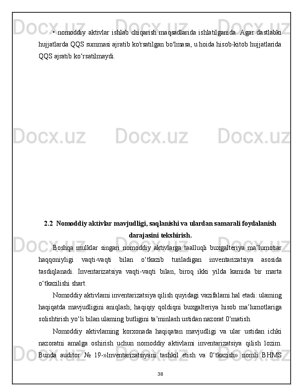 •   nomoddiy   aktivlar   ishlab   chiqarish   maqsadlarida   ishlatilganida.   Agar   dastlabki
hujjatlarda QQS summasi ajratib ko'rsatilgan bo'lmasa, u hoida hisob-kitob hujjatlarida
QQS ajratib ko‘rsatilmaydi.
2.2  Nomoddiy aktivlar mavjudligi, saqlanishi va ulardan samarali foydalanish
darajasini tekshirish.
Boshqa   mulklar   singari   nomoddiy   aktivlarga   taalluqli   buxgalteriya   ma’lumotiar
haqqoniyligi   vaqti-vaqti   bilan   o‘tkazib   turiladigan   inventarizatsiya   asosida
tasdiqlanadi.   Inventarizatsiya   vaqti-vaqti   bilan,   biroq   ikki   yilda   kamida   bir   marta
o‘tkazilishi shart. 
Nomoddiy aktivlami inventarizatsiya qilish quyidagi vazifalami hal etadi: ulaming
haqiqatda   mavjudligini   aniqlash;   haqiqiy   qoldiqni   buxgalteriya   hisob   ma’lumotlariga
solishtirish yo‘li bilan ulaming butligini ta’minlash ustidan nazorat 0‘matish. 
Nomoddiy   aktivlaming   korxonada   haqiqatan   mavjudligi   va   ular   ustidan   ichki
nazoratni   amalga   oshirish   uchun   nomoddiy   aktivlami   inventarizatsiya   qilish   lozim.
Bunda   auditor   №   19-»lnventarizatsiyani   tashkil   etish   va   0‘tkazish»   nomli   BHMS
38