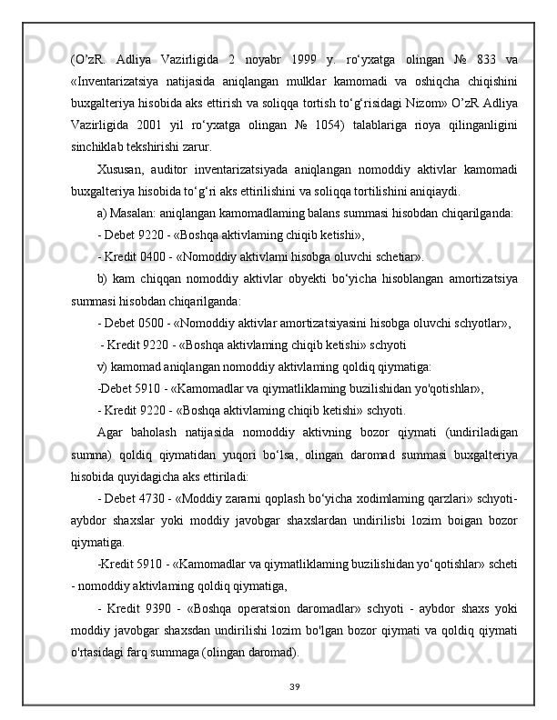 (O’zR.   Adliya   Vazirligida   2   noyabr   1999   y.   ro‘yxatga   olingan   №   833   va
«Inventarizatsiya   natijasida   aniqlangan   mulklar   kamomadi   va   oshiqcha   chiqishini
buxgalteriya hisobida aks ettirish va soliqqa tortish to‘g‘risidagi Nizom» O’zR Adliya
Vazirligida   2001   yil   ro‘yxatga   olingan   №   1054)   talablariga   rioya   qilinganligini
sinchiklab tekshirishi zarur. 
Xususan,   auditor   inventarizatsiyada   aniqlangan   nomoddiy   aktivlar   kamomadi
buxgalteriya hisobida to‘g‘ri aks ettirilishini va soliqqa tortilishini aniqiaydi. 
a) Masalan: aniqlangan kamomadlaming balans summasi hisobdan chiqarilganda: 
- Debet 9220 - «Boshqa aktivlaming chiqib ketishi», 
- Kredit 0400 - «Nomoddiy aktivlami hisobga oluvchi schetiar». 
b)   kam   chiqqan   nomoddiy   aktivlar   obyekti   bo‘yicha   hisoblangan   amortizatsiya
summasi hisobdan chiqarilganda: 
- Debet 0500 - «Nomoddiy aktivlar amortizatsiyasini hisobga oluvchi schyotlar»,
 - Kredit 9220 - «Boshqa aktivlaming chiqib ketishi» schyoti 
v) kamomad aniqlangan nomoddiy aktivlaming qoldiq qiymatiga: 
-Debet 5910 - «Kamomadlar va qiymatliklaming buzilishidan yo'qotishlar», 
- Kredit 9220 - «Boshqa aktivlaming chiqib ketishi» schyoti. 
Agar   baholash   natijasida   nomoddiy   aktivning   bozor   qiymati   (undiriladigan
summa)   qoldiq   qiymatidan   yuqori   bo‘lsa,   olingan   daromad   summasi   buxgalteriya
hisobida quyidagicha aks ettiriladi: 
- Debet 4730 - «Moddiy zararni qoplash bo‘yicha xodimlaming qarzlari» schyoti-
aybdor   shaxslar   yoki   moddiy   javobgar   shaxslardan   undirilisbi   lozim   boigan   bozor
qiymatiga. 
-Kredit 5910 - «Kamomadlar va qiymatliklaming buzilishidan yo‘qotishlar» scheti
- nomoddiy aktivlaming qoldiq qiymatiga, 
-   Kredit   9390   -   «Boshqa   operatsion   daromadlar»   schyoti   -   aybdor   shaxs   yoki
moddiy   javobgar   shaxsdan   undirilishi   lozim   bo'lgan   bozor   qiymati   va   qoldiq   qiymati
o'rtasidagi farq summaga (olingan daromad). 
39 