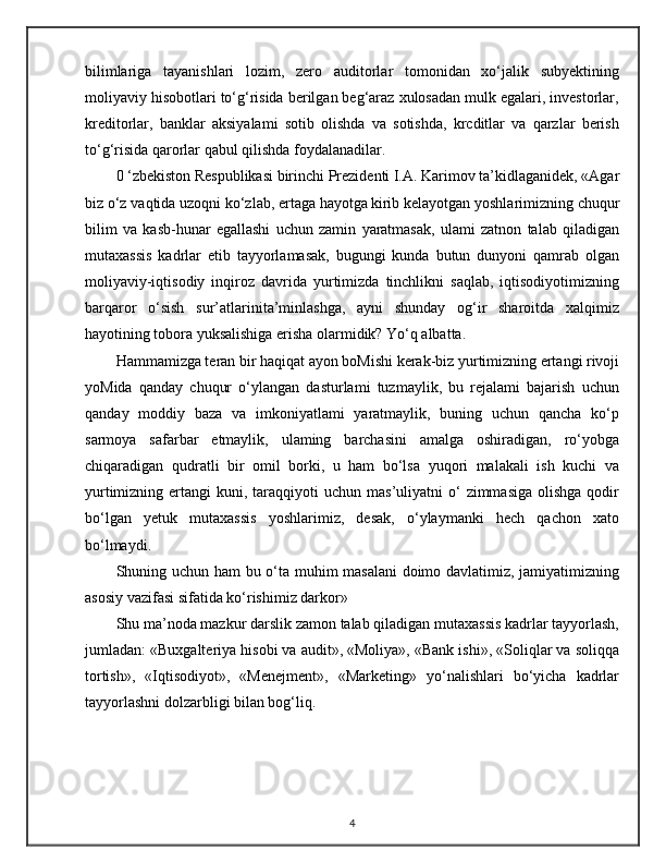 bilimlariga   tayanishlari   lozim,   zero   auditorlar   tomonidan   xo‘jalik   subyektining
moliyaviy hisobotlari to‘g‘risida berilgan beg‘araz xulosadan mulk egalari, investorlar,
kreditorlar,   banklar   aksiyalami   sotib   olishda   va   sotishda,   krcditlar   va   qarzlar   berish
to‘g‘risida qarorlar qabul qilishda foydalanadilar.
0 ‘zbekiston Respublikasi birinchi Prezidenti I.A. Karimov ta’kidlaganidek, «Agar
biz o‘z vaqtida uzoqni ko‘zlab, ertaga hayotga   kirib kelayotgan yoshlarimizning chuqur
bilim   va   kasb-hunar   egallashi   uchun   zamin   yaratmasak,   ulami   zatnon   talab   qiladigan
mutaxassis   kadrlar   etib   tayyorlamasak,   bugungi   kunda   butun   dunyoni   qamrab   olgan
moliyaviy-iqtisodiy   inqiroz   davrida   yurtimizda   tinchlikni   saqlab,   iqtisodiyotimizning
barqaror   o‘sish   sur’atlarinita’minlashga,   ayni   shunday   og‘ir   sharoitda   xalqimiz
hayotining tobora yuksalishiga erisha olarmidik? Yo‘q albatta.
Hammamizga teran bir haqiqat ayon boMishi kerak-biz yurtimizning ertangi rivoji
yoMida   qanday   chuqur   o‘ylangan   dasturlami   tuzmaylik,   bu   rejalami   bajarish   uchun
qanday   moddiy   baza   va   imkoniyatlami   yaratmaylik,   buning   uchun   qancha   ko‘p
sarmoya   safarbar   etmaylik,   ulaming   barchasini   amalga   oshiradigan,   ro‘yobga
chiqaradigan   qudratli   bir   omil   borki,   u   ham   bo‘lsa   yuqori   malakali   ish   kuchi   va
yurtimizning  ertangi   kuni, taraqqiyoti  uchun  mas’uliyatni   o‘   zimmasiga  olishga  qodir
bo‘lgan   yetuk   mutaxassis   yoshlarimiz,   desak,   o‘ylaymanki   hech   qachon   xato
bo‘lmaydi.
Shuning uchun ham bu o‘ta muhim masalani  doimo davlatimiz, jamiyatimizning
asosiy vazifasi sifatida ko‘rishimiz darkor»
Shu ma’noda mazkur darslik zamon talab qiladigan mutaxassis kadrlar tayyorlash,
jumladan: «Buxgalteriya hisobi va audit», «Moliya», «Bank ishi», «Soliqlar va soliqqa
tortish»,   «Iqtisodiyot»,   «Menejment»,   «Marketing»   yo‘nalishlari   bo‘yicha   kadrlar
tayyorlashni dolzarbligi bilan bog‘liq.
4